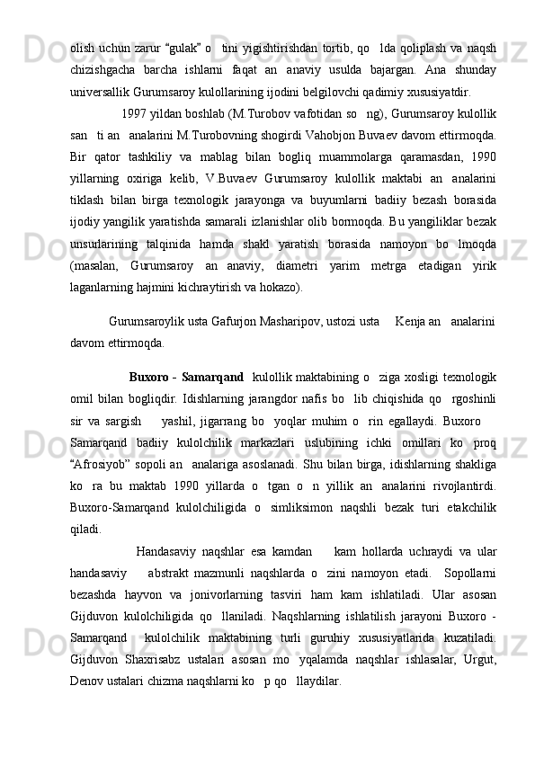 olish   uchun   zarur   gulak   o tini   yigishtirishdan   tortib,   qo lda   qoliplash   va   naqsh 	 
chizishgacha   barcha   ishlarni   faqat   an anaviy   usulda   bajargan.   Ana   shunday	

universallik Gurumsaroy kulollarining ijodini belgilovchi qadimiy xususiyatdir.
                          1997 yildan boshlab (M.Turobov vafotidan so ng), Gurumsaroy kulollik	

san ti an analarini M.Turobovning shogirdi Vahobjon Buvaev davom ettirmoqda.	
 
Bir   qator   tashkiliy   va   mablag   bilan   bogliq   muammolarga   qaramasdan,   1990
yillarning   oxiriga   kelib,   V.Buvaev   Gurumsaroy   kulollik   maktabi   an analarini	

tiklash   bilan   birga   texnologik   jarayonga   va   buyumlarni   badiiy   bezash   borasida
ijodiy yangilik yaratishda samarali izlanishlar olib bormoqda. Bu yangiliklar bezak
unsurlarining   talqinida   hamda   shakl   yaratish   borasida   namoyon   bo lmoqda

(masalan,   Gurumsaroy   an anaviy,   diametri   yarim   metrga   etadigan   yirik	

laganlarning hajmini kichraytirish va hokazo).
Gurumsaroylik usta Gafurjon Masharipov, ustozi usta   Kenja an analarini	
 
davom ettirmoqda.
                            Buxoro - Samarqand    kulollik maktabining o ziga xosligi texnologik	

omil   bilan   bogliqdir.   Idishlarning   jarangdor   nafis   bo lib   chiqishida   qo rgoshinli	
 
sir   va   sargish     yashil,   jigarrang   bo yoqlar   muhim   o rin   egallaydi.   Buxoro  	
   
Samarqand   badiiy   kulolchilik   markazlari   uslubining   ichki   omillari   ko proq	

Afrosiyob”  sopoli   an analariga  asoslanadi.  Shu  bilan  birga,  idishlarning  shakliga	
	
ko ra   bu   maktab   1990   yillarda   o tgan   o n   yillik   an analarini   rivojlantirdi.	
   
Buxoro-Samarqand   kulolchiligida   o simliksimon   naqshli   bezak   turi   etakchilik	

qiladi.
                      Handasaviy   naqshlar   esa   kamdan     kam   hollarda   uchraydi   va   ular	

handasaviy     abstrakt   mazmunli   naqshlarda   o zini   namoyon   etadi.     Sopollarni	
 
bezashda   hayvon   va   jonivorlarning   tasviri   ham   kam   ishlatiladi.   Ular   asosan
Gijduvon   kulolchiligida   qo llaniladi.   Naqshlarning   ishlatilish   jarayoni   Buxoro   -	

Samarqand     kulolchilik   maktabining   turli   guruhiy   xususiyatlarida   kuzatiladi.
Gijduvon   Shaxrisabz   ustalari   asosan   mo yqalamda   naqshlar   ishlasalar,   Urgut,	

Denov ustalari chizma naqshlarni ko p qo llaydilar.	
  