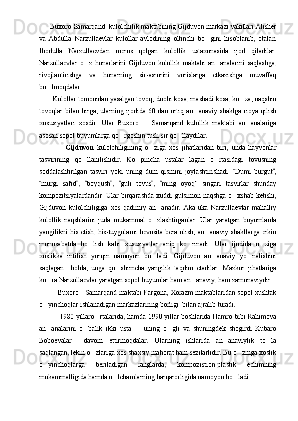     Buxoro-Samarqand  kulolchilik maktabining Gijduvon markazi vakillari Alisher
va   Abdulla   Narzullaevlar   kulollar   avlodining   oltinchi   bo gini   hisoblanib,   otalari
Ibodulla   Narzullaevdan   meros   qolgan   kulollik   ustaxonasida   ijod   qiladilar.
Narzullaevlar   o z   hunarlarini   Gijduvon   kulollik   maktabi   an analarini   saqlashga,	
 
rivojlantirishga   va   hunarning   sir-asrorini   vorislarga   etkazishga   muvaffaq
bo lmoqdalar.	

        Kulollar tomonidan yasalgan tovoq, duobi kosa, mashadi kosa, ko za, naqshin	

tovoqlar   bilan   birga,   ularning   ijodida   60   dan   ortiq   an anaviy   shaklga   rioya   qilish	

xususiyatlari   xosdir.   Ular   Buxoro     Samarqand   kulollik   maktabi   an analariga	
 
asosan sopol buyumlarga qo rgoshin tusli sir qo llaydilar.	
 
              Gijduvon   kulolchiligining   o ziga   xos   jihatlaridan   biri,   unda   hayvonlar	

tasvirining   qo llanilishidir.   Ko pincha   ustalar   lagan   o rtasidagi   tovusning	
  
soddalashtirilgan   tasviri   yoki   uning   dum   qismini   joylashtirishadi.   Dumi   burgut ,	
 
murgi   safid ,   boyqush ,   guli   tovus ,   ming   oyoq”   singari   tasvirlar   shunday	
      
kompozitsiyalardandir. Ular  birqarashda xuddi  gulsimon naqshga o xshab  ketishi,	

Gijduvon   kulolchiligiga   xos   qadimiy   an anadir.   Aka-uka   Narzullaevlar   mahalliy	

kulollik   naqshlarini   juda   mukammal   o zlashtirganlar.   Ular   yaratgan   buyumlarda

yangilikni his etish, his-tuygularni bevosita bera olish, an anaviy shakllarga erkin	

munosabatda   bo lish   kabi   xususiyatlar   aniq   ko rinadi.   Ular   ijodida   o ziga	
  
xoslikka   intilish   yorqin   namoyon   bo ladi.   Gijduvon   an anaviy   yo nalishini	
  
saqlagan     holda,   unga   qo shimcha   yangilik   taqdim   etadilar.   Mazkur   jihatlariga	

ko ra Narzullaevlar yaratgan sopol buyumlar ham an anaviy, ham zamonaviydir.	
 
             Buxoro - Samarqand maktabi Fargona, Xorazm maktablaridan sopol xushtak
o yinchoqlar ishlanadigan markazlariring borligi  bilan ajralib turadi. 

                  1980 yillaro rtalarida, hamda 1990 yillar boshlarida Hamro-bibi Rahimova	

an analarini   o balik   ikki   usta     uning   o gli   va   shuningdek   shogirdi   Kubaro	
   
Boboevalar     davom   ettirmoqdalar.   Ularning   ishlarida   an anaviylik   to la	
 
saqlangan, lekin o zlariga xos shaxsiy mahorat ham sezilarlidir. Bu o zmga xoslik	
 
o yinchoqlarga   beriladigan   ranglarda,   kompozistion-plastik   echimning	

mukammalligida hamda o lchamlarning barqarorligida namoyon bo ladi.	
  