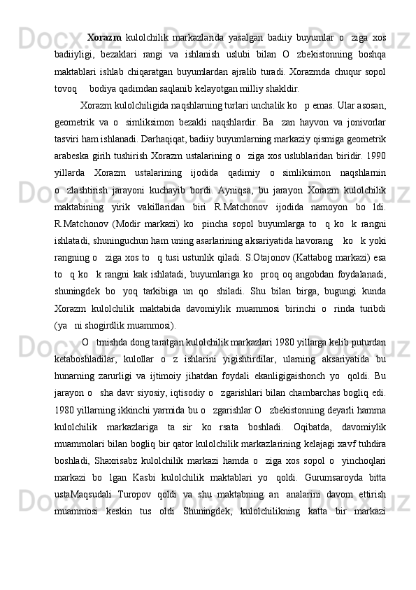               Xorazm   kulolchilik   markazlarida   yasalgan   badiiy   buyumlar   o ziga   xos
badiiyligi,   bezaklari   rangi   va   ishlanish   uslubi   bilan   O zbekistonning   boshqa	

maktablari   ishlab   chiqaratgan   buyumlardan   ajralib   turadi.   Xorazmda   chuqur   sopol
tovoq   bodiya qadimdan saqlanib kelayotgan milliy shakldir.	

           Xorazm kulolchiligida naqshlarning turlari unchalik ko p emas. Ular asosan,	

geometrik   va   o simliksimon   bezakli   naqshlardir.   Ba zan   hayvon   va   jonivorlar	
 
tasviri ham ishlanadi. Darhaqiqat, badiiy buyumlarning markaziy qismiga geometrik
arabeska girih tushirish Xorazm  ustalarining o ziga xos uslublaridan biridir. 1990	

yillarda   Xorazm   ustalarining   ijodida   qadimiy   o simliksimon   naqshlarnin	

o zlashtirish   jarayoni   kuchayib   bordi.   Ayniqsa,   bu   jarayon   Xorazm   kulolchilik	

maktabining   yirik   vakillaridan   biri   R.Matchonov   ijodida   namoyon   bo ldi.	

R.Matchonov   (Modir   markazi)   ko pincha   sopol   buyumlarga   to q   ko k   rangni	
  
ishlatadi, shuninguchun ham uning asarlarining aksariyatida havorang  ko k yoki	
 
rangning o ziga xos to q tusi ustunlik qiladi. S.Otajonov (Kattabog markazi) esa	
 
to q   ko k   rangni   kak   ishlatadi,   buyumlariga   ko proq   oq   angobdan   foydalanadi,	
  
shuningdek   bo yoq   tarkibiga   un   qo shiladi.   Shu   bilan   birga,   bugungi   kunda	
 
Xorazm   kulolchilik   maktabida   davomiylik   muammosi   birinchi   o rinda   turibdi	

(ya ni shogirdlik muammosi).	

            O tmishda dong taratgan kulolchilik markazlari 1980 yillarga kelib puturdan	

ketaboshladilar,   kulollar   o z   ishlarini   yigishtirdilar,   ularning   aksariyatida   bu	

hunarning   zarurligi   va   ijtimoiy   jihatdan   foydali   ekanligigaishonch   yo qoldi.   Bu	

jarayon  o sha davr  siyosiy,  iqtisodiy o zgarishlari  bilan chambarchas  bogliq edi.	
 
1980 yillarning ikkinchi yarmida bu o zgarishlar O zbekistonning deyarli hamma	
 
kulolchilik   markazlariga   ta sir   ko rsata   boshladi.   Oqibatda,   davomiylik	
 
muammolari bilan bogliq bir qator kulolchilik markazlarining kelajagi xavf tuhdira
boshladi,   Shaxrisabz   kulolchilik   markazi   hamda   o ziga   xos   sopol   o yinchoqlari	
 
markazi   bo lgan   Kasbi   kulolchilik   maktablari   yo qoldi.   Gurumsaroyda   bitta	
 
ustaMaqsudali   Turopov   qoldi   va   shu   maktabning   an analarini   davom   ettirish	

muammosi   keskin   tus   oldi   Shuningdek,   kulolchilikning   katta   bir   markazi 