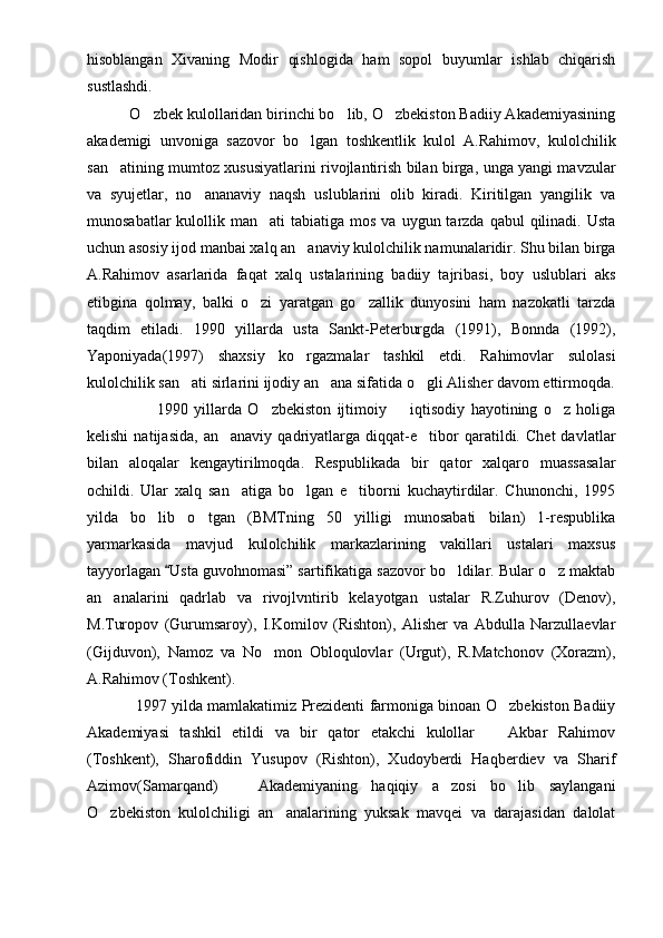 hisoblangan   Xivaning   Modir   qishlogida   ham   sopol   buyumlar   ishlab   chiqarish
sustlashdi.
           O zbek kulollaridan birinchi bo lib, O zbekiston Badiiy Akademiyasining  
akademigi   unvoniga   sazovor   bo lgan   toshkentlik   kulol   A.Rahimov,   kulolchilik	

san atining mumtoz xususiyatlarini rivojlantirish bilan birga, unga yangi mavzular	

va   syujetlar,   no ananaviy   naqsh   uslublarini   olib   kiradi.   Kiritilgan   yangilik   va	

munosabatlar   kulollik  man ati  tabiatiga  mos  va  uygun tarzda  qabul  qilinadi.  Usta	

uchun asosiy ijod manbai xalq an anaviy kulolchilik namunalaridir. Shu bilan birga	

A.Rahimov   asarlarida   faqat   xalq   ustalarining   badiiy   tajribasi,   boy   uslublari   aks
etibgina   qolmay,   balki   o zi   yaratgan   go zallik   dunyosini   ham   nazokatli   tarzda	
 
taqdim   etiladi.   1990   yillarda   usta   Sankt-Peterburgda   (1991),   Bonnda   (1992),
Yaponiyada(1997)   shaxsiy   ko rgazmalar   tashkil   etdi.   Rahimovlar   sulolasi	

kulolchilik san ati sirlarini ijodiy an ana sifatida o gli Alisher davom ettirmoqda.	
  
                        1990   yillarda   O zbekiston   ijtimoiy     iqtisodiy   hayotining   o z   holiga	
  
kelishi   natijasida,   an anaviy   qadriyatlarga   diqqat-e tibor   qaratildi.   Chet   davlatlar	
 
bilan   aloqalar   kengaytirilmoqda.   Respublikada   bir   qator   xalqaro   muassasalar
ochildi.   Ular   xalq   san atiga   bo lgan   e tiborni   kuchaytirdilar.   Chunonchi,   1995
  
yilda   bo lib   o tgan   (BMTning   50   yilligi   munosabati   bilan)   1-respublika	
 
yarmarkasida   mavjud   kulolchilik   markazlarining   vakillari   ustalari   maxsus
tayyorlagan  Usta guvohnomasi” sartifikatiga sazovor bo ldilar. Bular o z maktab	
	 
an analarini   qadrlab   va   rivojlvntirib   kelayotgan   ustalar   R.Zuhurov   (Denov),	

M.Turopov   (Gurumsaroy),   I.Komilov   (Rishton),   Alisher   va   Abdulla   Narzullaevlar
(Gijduvon),   Namoz   va   No mon   Obloqulovlar   (Urgut),   R.Matchonov   (Xorazm),	

A.Rahimov (Toshkent). 
                    1997 yilda mamlakatimiz Prezidenti farmoniga binoan O zbekiston Badiiy	

Akademiyasi   tashkil   etildi   va   bir   qator   etakchi   kulollar     Akbar   Rahimov	

(Toshkent),   Sharofiddin   Yusupov   (Rishton),   Xudoyberdi   Haqberdiev   va   Sharif
Azimov(Samarqand)     Akademiyaning   haqiqiy   a zosi   bo lib   saylangani	
  
O zbekiston   kulolchiligi   an analarining   yuksak   mavqei   va   darajasidan   dalolat	
  