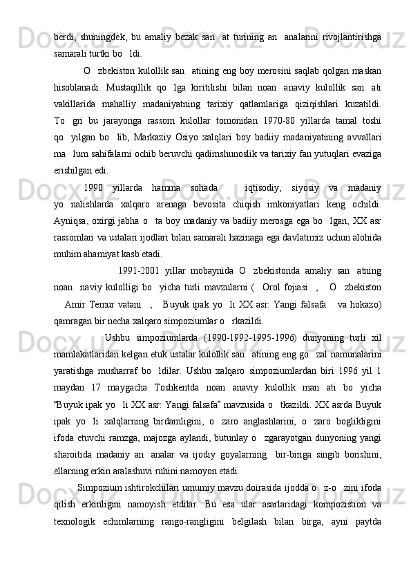 berdi,   shuningdek,   bu   amaliy   bezak   san at   turining   an analarini   rivojlantirishga 
samarali turtki bo ldi. 	

O zbekiston kulollik san atining eng boy merosini saqlab qolgan maskan	
 
hisoblanadi.   Mustaqillik   qo lga   kiritilishi   bilan   noan anaviy   kulollik   san ati	
  
vakillarida   mahalliy   madaniyatning   tarixiy   qatlamlariga   qiziqishlari   kuzatildi.
To gri   bu   jarayonga   rassom   kulollar   tomonidan   1970-80   yillarda   tamal   toshi	

qo yilgan   bo lib,   Markaziy   Osiyo   xalqlari   boy   badiiy   madaniyatining   avvallari
 
ma lum sahifalarni ochib beruvchi qadimshunoslik va tarixiy fan yutuqlari evaziga

erishilgan edi. 
1990   yillarda   hamma   sohada     iqtisodiy,   siyosiy   va   madaniy	

yo nalishlarda   xalqaro   arenaga   bevosita   chiqish   imkoniyatlari   keng   ochildi.	

Ayniqsa, oxirgi  jabha o ta boy madaniy va  badiiy merosga  ega bo lgan, XX asr	
 
rassomlari va ustalari ijodlari bilan samarali hazinaga ega davlatimiz uchun alohida
muhim ahamiyat kasb etadi.
                        1991-2001   yillar   mobaynida   O zbekistonda   amaliy   san atning	
 
noan naviy   kulolligi   bo yicha   turli   mavzularni   ( Orol   fojiasi ,   O zbekiston	
     
  Amir   Temur   vatani ,   Buyuk   ipak   yo li   XX   asr:   Yangi   falsafa   va   hokazo)	
    
qamragan bir necha xalqaro simpoziumlar o rkazildi. 	

                  Ushbu   simpoziumlarda   (1990-1992-1995-1996)   dunyoning   turli   xil
mamlakatlaridan kelgan etuk ustalar kulollik san atining eng go zal namunalarini	
 
yaratishga   musharraf   bo ldilar.   Ushbu   xalqaro   simpoziumlardan   biri   1996   yil   1	

maydan   17   maygacha   Toshkentda   noan anaviy   kulollik   man ati   bo yicha	
  
Buyuk ipak yo li XX asr: Yangi falsafa  mavzusida o tkazildi. XX asrda Buyuk	
 	 
ipak   yo li   xalqlarning   birdamligini,   o zaro   anglashlarini,   o zaro   boglikligini	
  
ifoda   etuvchi   ramzga,   majozga   aylandi,   butunlay   o zgarayotgan   dunyoning   yangi	

sharoitida   madaniy   an analar   va   ijodiy   goyalarning     bir-biriga   singib   borishini,	

ellarning erkin aralashuvi ruhini namoyon etadi.
             Simpozium ishtirokchilari umumiy mavzu doirasida ijodda o z-o zini ifoda	
 
qilish   erkinligini   namoyish   etdilar.   Bu   esa   ular   asarlaridagi   kompozistion   va
texnologik   echimlarning   rango-rangligini   belgilash   bilan   birga,   ayni   paytda 