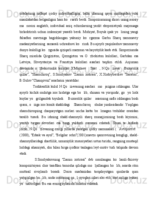 ustalarning   nafaqat   ijodiy   individualligini,   balki   ularning   qaysi   mintaqadan   yoki
mamlakatdan kelganligini ham ko rsatib berdi. Simpoziumning shiori uning asosiy
ma nosini   anglatib,   individual   aniq   echimlarning   yaxlit   ekspozistiyali   majmuaga	

birlashtirish  uchun imkoniyat  yaratib berdi. Mohiyat,  Buyuk ipak yo lining yangi	

falsafasi   mavzuiga   bagishlangan   yakuniy   ko rgazma   Garbu   Sharq   zamonaviy	

madaniyatlarining  samarali uchrashuvi ko rindi. Bu ajoyib yaqinlashuv zamonaviy	

dunyo kulolligi ko zgusida qiziqarli mazmun va hayotiylik kasb etdi. Simpoziumda	

Sharq   misolida   Qirgiziston,   Qozogiston   va   O zbekiston   kulollari,   Garbdan   esa	

Latviya,   Shveystariya   va   Franstiya   kulollari   asarlari   taqdim   etildi.   Anjuman
davomida   o zbekistonlik   kulollar   X.Mirzaev   Soat ,   N.Qo zieva   Buxorolik	
    
qizlar ,   Shamchiroq ,   S.Smolyakov   Zamin   xotirasi ,   X.Xudoyberdiev   Saraton ,	
      
B.Gulov  Chanqovuz  asarlarini yaratdilar.	
 
                    Toshkentlik   kulol   N.Qo zievaning   asarlari     mo jazgina   ishlangan.   Ular	
 
ajoyib   kichik   muhitga   xos   hislatga   ega   bo lib,   shinam   va   yorqindir,   go yo   lirik	
 
kuylar yo grilgandek tuyuladi.  Buxorolik qizlar  asarining nafis ishlangan bosh	
  
qismi, o ziga xos konik shaklidagi  Shamchiroq  shular jumlasidandir. Yoqilgan
  
shamchiroqning   chaqnayotgan   nurlari   uncha   katta   bo lmagan   teshiklar   orasidan	

taralib   turadi.   Bu   ishning   shakl-shamoyili   sharq   munajjimining   bosh   kiyimini,
yoritib   turgan   devorlari   esa   tungi   yulduzli   osmonni   eslatadi.   Shuni   ta kidlash	

joizki, N.Qo zievaning oxirgi yillarda yaratgan ijodiy namunalari ( Avtoportret	
  
(2000),  Erkak   va   ayol ,   Belgilar   sehri (2001)mavzu   qamrovining   kengligi,  shakl-	
   
shamoyillaridagi shartlilik, umumiylik xususiyatlari ustun turishi, rangning mustaqil
holdagi ahamiyati, shu bilan birga ijodkor tanlagan leyt-motiv turli talqinda davom
etadi.
              S.Smolyakovning   Zamin   xotirasi   deb   nomlangan   ko lamli-fazoviy	
 	
kompozitsiyasi   chor   tarafdan   tomosha   qilishga   mo ljallangan   bo lib,  asarda   ritm	
 
muttasil   rivojlanib   boradi.   Doira   markazidan   tarqalayotgan   qimlarda   qum
yotqizilgan bo lib, unda insonning qo l-oyoqlari izlari aks etib, soat miliga teskari	
 
yo naltirilgan. Bu esa erning aylanishi holatini eslatadi.	
 