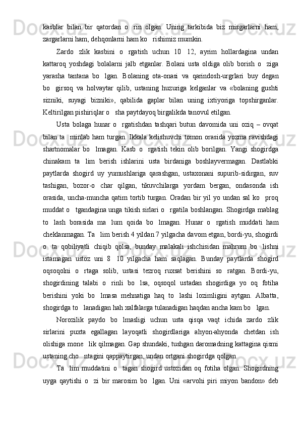 kasblar   bilan   bir   qatordan   o rin   olgan.   Uning   tarkibida   biz   misgarlarni   ham,
zargarlarni ham, dehqonlarni ham ko rishimiz mumkin.	

Zardo zlik   kasbini   o rgatish   uchun   10 12,   ayrim   hollardagina   undan	
  
kattaroq   yoshdagi   bolalarni   jalb   etganlar.   Bolani   usta   oldiga   olib   borish   o ziga	

yarasha   tantana   bo lgan.   Bolaning   ota-onasi   va   qarindosh-urgrlari   buy   degan	

bo girsoq   va   holvaytar   qilib,   ustaning   huzuriga   kelganlar   va   «bolaning   gushti	

sizniki,   suyagi   bizniki»,   qabilida   gaplar   bilan   uning   ixtiyoriga   topshirganlar.
Keltirilgan pishiriqlar o sha paytdayoq birgalikda tanovul etilgan.	

Usta   bolaga   hunar   o rgatishdan   tashqari   butun   davomida   uni   oziq   –   ovqat	

bilan ta minlab  ham  turgan.  Ikkala  kelishuvchi   tomon orasida  yozma  ravishdagi	

shartnomalar   bo lmagan.   Kasb   o rgatish   tekin   olib   borilgan.   Yangi   shogirdga	
 
chinakam   ta lim   berish   ishlarini   usta   birdaniga   boshlayvermagan.   Dastlabki	

paytlarda   shogird   uy   yumushlariga   qarashgan,   ustaxonani   supurib-sidirgan,   suv
tashigan,   bozor-o char   qilgan,   tikuvchilarga   yordam   bergan,   ondasonda   ish	

orasida,  uncha-muncha qatim  tortib turgan. Oradan bir yil  yo undan sal  ko proq	

muddat o tgandagina unga tikish sirlari o rgatila boshlangan. Shogirdga mablag	
 
to lash   borasida   ma lum   qoida   bo lmagan.   Hunar   o rgatish   muddati   ham	
   
cheklanmagan. Ta lim berish 4 yildan 7 yilgacha davom etgan, bordi-yu, shogirdi	

o ta   qobiliyatli   chiqib   qolsa,   bunday   malakali   ishchisidan   mahrum   bo lishni	
 
istamagan   ustoz   uni   8 10   yilgacha   ham   saqlagan.   Bunday   paytlarda   shogird	

oqsoqolni   o rtaga   solib,   ustasi   tezroq   ruxsat   berishini   so ratgan.   Bordi-yu,	
 
shogirdining   talabi   o rinli   bo lsa,   oqsoqol   ustadan   shogirdiga   yo   oq   fotiha	
 
berishini   yoki   bo lmasa   mehnatiga   haq   to lashi   lozimligini   aytgan.   Albatta,	
 
shogirdga to lanadigan hah xalfalarga tulanadigan haqdan ancha kam bo lgan.	
 
Norozilik   paydo   bo lmasligi   uchun   usta   qisqa   vaqt   ichida   zardo zlik	
 
sirlarini   puxta   egallagan   layoqatli   shogirdlariga   ahyon-ahyonda   chetdan   ish
olishiga mone lik qilmagan. Gap shundaki, tushgan daromadning kattagina qismi	

ustaning cho ntagini qappaytirgan, undan ortgani sho
 girdga qolgan.
Ta lim   muddatini   o tagan   shogird   ustozidan   oq   fotiha   olgan.   Shogirdning	
 
uyga   qaytishi   o zi   bir   marosim   bo lgan.   Uni   «arvohi   piri   miyon   bandon»   deb	
  