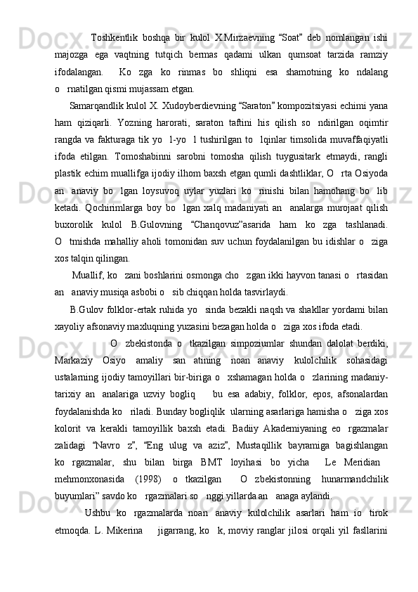                 Toshkentlik   boshqa   bir   kulol   X.Mirzaevning   Soat   deb   nomlangan   ishi 
majozga   ega   vaqtning   tutqich   bermas   qadami   ulkan   qumsoat   tarzida   ramziy
ifodalangan.     Ko zga   ko rinmas   bo shliqni   esa   shamotning   ko ndalang	
   
o rnatilgan qismi mujassam etgan.  	

        Samarqandlik kulol X. Xudoyberdievning  Saraton  kompozitsiyasi echimi yana	
 
ham   qiziqarli.   Yozning   harorati,   saraton   taftini   his   qilish   so ndirilgan   oqimtir	

rangda  va  fakturaga  tik  yo l-yo l   tushirilgan   to lqinlar  timsolida  muvaffaqiyatli	
  
ifoda   etilgan.   Tomoshabinni   sarobni   tomosha   qilish   tuygusitark   etmaydi,   rangli
plastik echim muallifga ijodiy ilhom baxsh etgan qumli dashtliklar, O rta Osiyoda	

an anaviy   bo lgan   loysuvoq   uylar   yuzlari   ko rinishi   bilan   hamohang   bo lib	
   
ketadi.   Qochirimlarga   boy   bo lgan   xalq   madaniyati   an analarga   murojaat   qilish	
 
buxorolik   kulol   B.Gulovning   Chanqovuz”asarida   ham   ko zga   tashlanadi.	
	
O tmishda mahalliy aholi  tomonidan suv  uchun foydalanilgan  bu idishlar  o ziga	
 
xos talqin qilingan.
         Muallif, ko zani boshlarini osmonga cho zgan ikki hayvon tanasi o rtasidan	
  
an anaviy musiqa asbobi o sib chiqqan holda tasvirlaydi.	
 
          B.Gulov folklor-ertak ruhida yo sinda bezakli naqsh va shakllar yordami bilan	

xayoliy afsonaviy maxluqning yuzasini bezagan holda o ziga xos ifoda etadi.	

                        O zbekistonda   o tkazilgan   simpoziumlar   shundan   dalolat   berdiki,	
 
Markaziy   Osiyo   amaliy   san atining   noan anaviy   kulolchilik   sohasidagi	
 
ustalarning ijodiy tamoyillari bir-biriga o xshamagan holda o zlarining madaniy-	
 
tarixiy   an analariga   uzviy   bogliq     bu   esa   adabiy,   folklor,   epos,   afsonalardan	
 
foydalanishda ko riladi. Bunday bogliqlik  ularning asarlariga hamisha o ziga xos	
 
kolorit   va   kerakli   tamoyillik   baxsh   etadi.   Badiiy   Akademiyaning   eo rgazmalar	

zalidagi   Navro z ,   Eng   ulug   va   aziz ,   Mustaqillik   bayramiga   bagishlangan	
   	
ko rgazmalar,   shu   bilan   birga   BMT   loyihasi   bo yicha   Le   Meridian	
   
mehmonxonasida   (1998)   o tkazilgan   O zbekistonning   hunarmandchilik	
  
buyumlari” savdo ko rgazmalari so nggi yillarda an anaga aylandi.	
  
          Ushbu   ko rgazmalarda   noan anaviy   kulolchilik   asarlari   ham   io tirok	
  
etmoqda.   L.   Mikerina     jigarrang,   ko k,   moviy   ranglar   jilosi   orqali   yil   fasllarini	
  