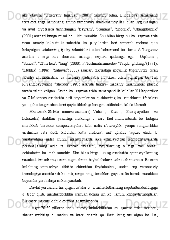 aks   etuvchi   Dekorativ   laganlar   (2001)   turkumi   bilan,   L.Kozlova   Samarqand 
terrakotalariga hamohang, ammo zamonaviy shakl-shamoyillar  bilan uygunlashgan
va   ayol   qiyofasida   tasvirlangan   Bayram ,   Romans ,   Shodlik ,   Ohangdoshlik	
       
(2001) asarlari bunga misol bo lishi mumkin. Shu bilan birga bu ko rgazmalarda	
 
noan anaviy   kulolchilik   sohasida   ko p   yillardan   beri   samarali   mehnat   qilib	
 
kelayotgan   ustalarning   ijodiy   izlanishlari   bilan   bahramand   bo lasiz.   A.Turgunov	

asarlari   o ziga   xos   shoirona   matnga,   serjilva   qatlamga   ega   Oqshom ,	
  
Suhbat ,  Oltin kuz ,  Jang  (2000), F.Toshmuhammedov  Taqdir  gildiragi (1991),	
       
Etuklik   (1996),   Sahovat (2000)   asarlari   fikrlashga   moyillik   tugdiruvchi   teran
   
falsafiy   mushohadalar   va   madaniy   qadriyatlar   in ikosi   bilan   yigirilgan   bo lsa,	
 
R.Yangibayevning   Sherdor (1991)   asarida   tarixiy-   madaniy   muammolar   plastik	
 
tarzda   talqin   etilgan.   Savdo   ko rgazmalarida   samarqandlik   kulollar   X.Haqberdiev	

va   Z.Muxtorov   asarlarida   turli   hayvonlar   va   qushlarning   ko rinishlarini   ifodalash	

yo qolib ketgan shakllarni qayta tiklashga bshlgan intilishdan dalolad beradi. 	

          Akademik   Sh.Mo minova   asarlari   ( Voha ,   Kuz ,   Sharq   ayollari   va	
      
hokazolar)   shakllari   yaxlitligi,   makonga   o zaro   faol   munosabatda   bo ladigan	
 
murakkab   barokko   kompozitsiyalari   kabi   nafis   ifodaviylik,   yorqin   rangdorlikka
erishishda   iste dodli   kuloldan   katta   mahorat   sarf   qilishni   taqozo   etadi.   U	

yaratayotgan   nafis   chinni   mahsulotlarda   aks   ettirilayotgan   kompozitsiyalarda
personajlarning   aniq   ta sirchan   tavsifini,   syujetlarning   o ziga   xos   obrazli	
 
echimlarini   ko rish   mumkin.   Shu   bilan   birga     uning   asarlarida   qator   ayollarning	

nazokatli timsoli mujassam etgan chinni haykalchalarni uchratish mumkin. Rassom
kulolning   xom-ashyo   sifatida   chinnidan   foydalanishi,   undan   eng   zamonaviy
texnologiya asosida ish ko rib, rango-rang, bezaklari goyat nafis hamda murakkab	

buyumlar yaratishiga imkon yaratadi. 
         Davlat yordamini his qilgan ustalar o z mahsulotlarining raqobatbardoshligiga	

e tibor   qilib,   manfaatdorlikka   erishish   uchun   ish   ko lamini   kengaytirmoqdalar.	
 
Bir qator maxsus kichik korxonalar tuzilmoqda.
            Agar   70-80   yillarda   noan anaviy   kulolchilikdan   ko rgazmalardan   tashqari,	
 
shahar   muhitiga   o rnatish   va   inter erlarda   qo llash   keng   tus   olgan   bo lsa,	
    