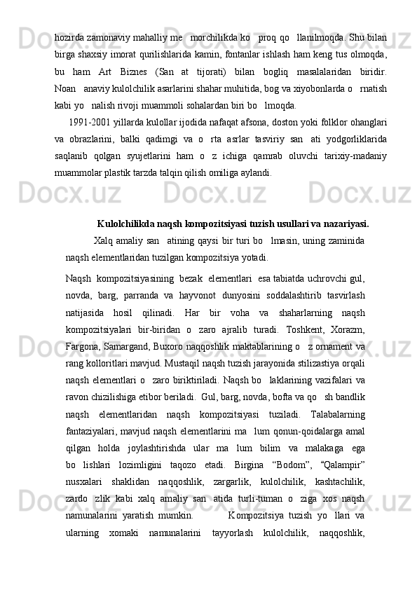 hozirda zamonaviy mahalliy me morchilikda ko proq qo llanilmoqda. Shu bilan  
birga shaxsiy imorat qurilishlarida kamin, fontanlar ishlash ham keng tus olmoqda,
bu   ham   Art   Biznes   (San at   tijorati)   bilan   bogliq   masalalaridan   biridir.	

Noan anaviy kulolchilik asarlarini shahar muhitida, bog va xiyobonlarda o rnatish	
 
kabi yo nalish rivoji muammoli sohalardan biri bo lmoqda.	
 
      1991-2001 yillarda kulollar ijodida nafaqat afsona, doston yoki folklor ohanglari
va   obrazlarini,   balki   qadimgi   va   o rta   asrlar   tasviriy   san ati   yodgorliklarida	
 
saqlanib   qolgan   syujetlarini   ham   o z   ichiga   qamrab   oluvchi   tarixiy-madaniy

muammolar plastik tarzda talqin qilish omiliga aylandi.                     
       
Kulolchilikda naqsh kompozitsiyasi tuzish usullari va nazariyasi.
                Xal q   a maliy san atining qaysi  bir  turi  bo lmasin, uning zaminida	
 
naqsh elementlaridan tuzilgan kompozitsiya  yo tadi.
Naqsh  kompozitsiyasining  bezak  elementlari  esa tabiatda uchrovchi gul,
novda ,   b arg ,   p arrand a   va   hayvonot   dunyosini   soddalashtirib   tasvirlash
natijasida   hosil   qilinadi.   H a r   bir   voha   va   shaharlarning   naqsh
kompozitsiyalari   bir-biridan   o zaro   ajralib   turadi.	
   Toshkent,   Xorazm,
Far g ona, Samar g and, Buxoro na qq o shlik maktablarini ng   o	
 z   o rnament va
rang k o lloritlari mavjud .  Musta q il na q sh t uzish  jara yo nida stilizastiya or q ali
na q sh elementlari   o	
 zaro biriktiriladi. Na q sh   b o	 laklari ning vazifalari va
ravon chizilishiga etibor beriladi. 	
   Gul ,  barg ,  novda ,  b o f t a   va   qo	 sh   bandlik
na q sh   elementlaridan   na q sh   kompozitsiyasi   tuziladi .   Talaba larning
fantaziyalari, mavjud naqsh  elementlarini ma lum qonun-q	
 o idalarga amal
qilgan   holda   joylashtirishda   ular   ma lum   bilim   va   malakaga  	
 ega
bo lishlari   lozimligini   taqozo   etadi.   Birgina  	
 “ Bodom ” ,  	 Qalampir ”
nusxalari   shaklidan   naqq o shlik,   zargarlik,   k ulolchilik,   kashtachilik,
zardo zlik   kabi   xalq   am	
 a liy   san atida   turli-tuman   o ziga   xos   naqsh	 
namunalarini   yaratish   mumkin.               Kompozitsiya   tuzish   yo llari   va	

ularning   xomaki   namunalarini   tay yo rlash   kulolchilik,   naqq o shlik, 