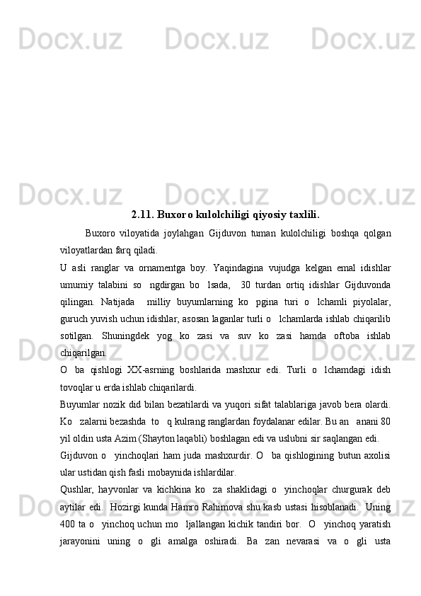 2.11. Buxoro kulolchiligi qiyosiy taxlili .
Buxoro   viloyatida   joylahgan   Gijduvon   tuman   kulolchiligi   boshqa   qolgan
viloyatlardan farq qiladi. 
U   asli   ranglar   va   ornamentga   boy.   Yaqindagina   vujudga   kelgan   emal   idishlar
umumiy   talabini   so ngdirgan   bo lsada,     30   turdan   ortiq   idishlar   Gijduvonda 
qilingan.   Natijada     milliy   buyumlarning   ko pgina   turi   o lchamli   piyolalar,	
 
guruch yuvish uchun idishlar, asosan laganlar turli o lchamlarda ishlab chiqarilib	

sotilgan.   Shuningdek   yog   ko zasi   va   suv   ko zasi   hamda   oftoba   ishlab	
 
chiqarilgan. 
O ba   qishlogi   XX-asrning   boshlarida   mashxur   edi.   Turli   o lchamdagi   idish	
 
tovoqlar u erda ishlab chiqarilardi.
Buyumlar nozik did bilan bezatilardi va yuqori sifat talablariga javob bera olardi.
Ko zalarni bezashda  to q kulrang ranglardan foydalanar edilar. Bu an anani 80
  
yil oldin usta Azim (Shayton laqabli) boshlagan edi va uslubni sir saqlangan edi.
Gijduvon   o yinchoqlari   ham   juda   mashxurdir.   O ba   qishlogining   butun   axolisi	
 
ular ustidan qish fasli mobaynida ishlardilar.
Qushlar,   hayvonlar   va   kichkina   ko za   shaklidagi   o yinchoqlar   churgurak   deb	
 
aytilar  edi.   Hozirgi  kunda Hamro Rahimova shu kasb ustasi  hisoblanadi.   Uning
400  ta  o yinchoq  uchun  mo ljallangan  kichik  tandiri   bor.    O yinchoq  yaratish	
  
jarayonini   uning   o gli   amalga   oshiradi.   Ba zan   nevarasi   va   o gli   usta	
   