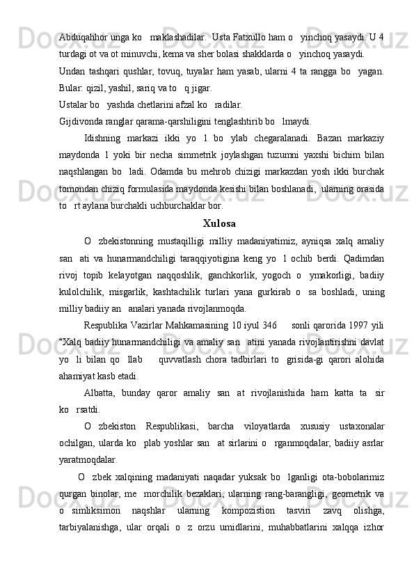 Abduqahhor unga ko maklashadilar.  Usta Fatxullo ham o yinchoq yasaydi. U 4 
turdagi ot va ot minuvchi, kema va sher bolasi shakklarda o yinchoq yasaydi.	

Undan   tashqari   qushlar,   tovuq,   tuyalar   ham   yasab,   ularni   4   ta   rangga   bo yagan.	

Bular: qizil, yashil, sariq va to q jigar.	

Ustalar bo yashda chetlarini afzal ko radilar. 	
 
Gijdivonda ranglar qarama-qarshiligini tenglashtirib bo lmaydi.	

     Idishning   markazi   ikki   yo l   bo ylab   chegaralanadi.   Bazan   markaziy	
 
maydonda   1   yoki   bir   necha   simmetrik   joylashgan   tuzumni   yaxshi   bichim   bilan
naqshlangan   bo ladi.	
   Odamda   bu   mehrob   chizigi   markazdan   yosh   ikki   burchak
tomondan chiziq formulasida maydonda kesishi bilan boshlanadi,  ularning orasida
to rt aylana burchakli uchburchaklar bor.	

Xulosa 
O zbekistonning   mustaqilligi   milliy   madaniyatimiz,   ayniqsa   xalq   amaliy	

san ati   va   hunarmandchiligi   taraqqiyotigina   keng   yo l   ochib   berdi.   Qadimdan	
 
rivoj   topib   kelayotgan   naqqoshlik,   ganchkorlik,   yogoch   o ymakorligi,   badiiy	

kulolchilik,   misgarlik,   kashtachilik   turlari   yana   gurkirab   o sa   boshladi,   uning

milliy badiiy an analari yanada rivojlanmoqda.	

Respublika Vazirlar Mahkamasining 10 iyul 346   sonli qarorida 1997 yili	

Xalq badiiy hunarmandchiligi  va amaliy  san atini  yanada  rivojlantirishni  davlat	
	
yo li   bilan   qo llab     quvvatlash   chora   tadbirlari   to grisida-gi   qarori   alohida	
   
ahamiyat kasb etadi.
Albatta,   bunday   qaror   amaliy   san at   rivojlanishida   ham   katta   ta sir	
 
ko rsatdi. 	

O zbekiston   Respublikasi,   barcha  	
 viloyatlarda   xususiy   ustaxonalar
ochilgan,   ularda   ko plab   yoshlar   san at   sirlarini   o rganmoqdalar,   badiiy   asrlar	
  
yaratmoqdalar.
O zbek   xalqining   madaniyati   naqadar   yuksak   bo lganligi   ota-bobolarimiz	
 
qurgan   binolar,   me morchilik   bezaklari,   ularning   rang-barangligi,   geometrik   va	

o simliksimon   naqshlar   ularning   kompozistion   tasviri   zavq   olishga,	

tarbiyalanishga,   ular   orqali   o z   orzu   umidlarini,   muhabbatlarini   xalqqa   izhor	
 