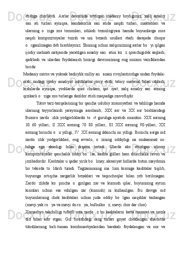 etishga   chorlaydi.   Asrlar   davomida   orttirgan   madaniy   boyligimiz,   xalq   amaliy
san ati   turlari   ayniqsa,   kandakorlik   san atida   naqsh   turlari,   maktablari   va 
ularning   o ziga   xos   tomonlari,   ishlash   texnologiyasi   hamda   buyumlarga   mos	

naqsh   kompozitsiyalar   tuzish   va   uni   bezash   usullari   etarli   darajada   chuqur
o rganilmagan deb hisoblaymiz. Shuning uchun xalqimizning asrlar bo yi qilgan	
 
ijodiy mehnati natijasida yaratilgan amaliy san atini ko z qorachigidek saqlash,	
 
qadrlash   va   ulardan   foydalanish   hozirgi   davrimizning   eng   muxim   vazifalaridan
biridir.
Madaniy meros va yuksak badiiylik milliy an anani rivojlantirishga undan foydala	
 -
nish,   undagi   ijodiy   amaliyot   uslublarini   joriy   etish,   tabiiy   material   bilan   ishlash,
kishilarda   ayniqsa,   yoshlarda   qunt   chidam,   qat iyat,   xalq   amaliy   san atining	
 
qizikarli o ziga xos turlariga daxldor etish maqsadga muvofiqdir.	

Tik uv  tarz-tariqalarining bir qancha uslubiy xususiyatlari   v a tahliliga hamda
ularning   tayyorlanish   jarayoniga   asoslanib,   XIX   asr   va   XX   asr   boshlaridagi
Buxoro   zardo zlik   yodgorliklariki   to rt   guruhga   ajratish   mumkin.  	
  XIX   asrning
30 60   yillari;   II XIX   asrning   70 80   yillari;   III XIX   asrning   90-yillari;   XX	
   
asrning birinchi  o	
 n yilligi; IV XX asrning ikkinchi un yilligi. Birinchi a	 s rga oid
zardo zlik   yodgorliklari,   eng   avvalo,   o zining   oddiyligi   na   mukammal   us-	
 
lubga   ega   ekanligi   bilan   di q atni   tortadi.   Ularda   aks   ettirilgan   islimiy
kompozitsiyalar  qanchalik  oddiy  bo lsa,  kashta  gullari  ham   shunchalik  ravon va	

jozibadordir. Kashtalar u  q adar yirik b o	
 lmay, aksariyat hollarda butun maydonni
bir   tekisda   to ldirib   turadi.   Tagzaminning   ma lum   kismiga   kashtalar   tiqilib,	
 
buyumga   or tiq cha   zargarl i k   bezaklari   va   ta q inchoqlar   bilan   zeb   berilmagan.
Zardo zlikda   ko pincha  	
  o	 girilgan   zar   va   kumush   iplar,   buyumning   ayrim
k i smlar i   uchun   esa   eshilgan   zar   (kumush)   n i   kullan i lgan.   Bu   davrga   oid
buyumlar nin g   ch ok   kashtalari   uchun   juda   oddiy   bo lgan   naqshlar   tanlangan	

(mavji yak r o ya	
  va mavj i  du r o	 ya, bulbulk o	 z, mavj i  chor dar chor).
Xomashyo  takchilligi  tufayli  usta  zardo z  bu kashtalarni  	
 kat ta ma x orat   va  nozik
did   bilan   ado   etgan.   Gul   bosishdagi   rang   turlari   goyat   cheklangan   sharoitda
tikishlarning   turli-tuman   kombi n a st iyalaridan   barakali   foydalangan   va   nur   va 