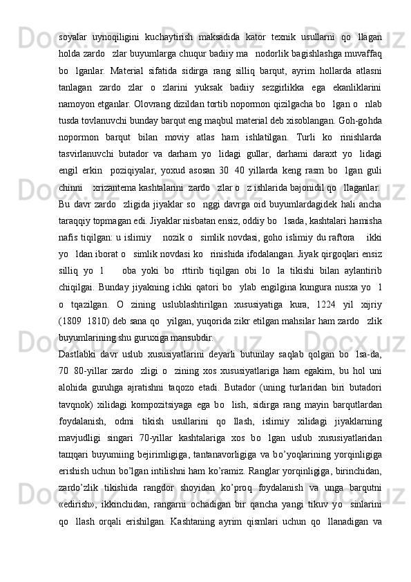 soyalar   uyno q iligini   kuchaytirish   maksadida   ka t or   texnik   usullarni   qo llagan
holda zardo zlar buyumlarga chuqur badiiy ma nodorlik ba	
  g ishlashga muvaffa q
bo lganlar.   Mate	
 rial   sifatida   sidirga   rang   silli q   barqut,   ayr i m   hollarda   atlasni
tanlagan   zardo zlar   o zlarini   yuksak   badiiy   sezgirlikka   ega   ekanliklarini	
 
namoyon etganlar. Olovrang dizildan tortib nopormon  q izilgacha bo lgan 	
 o	 nlab
tusda tovlanuvchi bunday barqut eng ma q bul material deb xisoblangan. Goh-go h da
nopormon   barqut   bilan   moviy   atlas   ham   ishlatilgan.   Turli   ko rinishlarda	

tasvirlanuvchi   butador   va   darham   yo li	
 d agi   gullar,   darhami   daraxt   yo lidagi	
engil   erkin     poziqiyalar,   yoxud   asosan   30 40   yillarda   keng   rasm   bo lgan   guli	
	
chinni   xri	
 zantema kashtalarini  zardo zlar 	 o	 z ishlarida bajonidil  qo	 llaganlar.
Bu   davr   zardo zligida   jiyaklar   so nggi   davrga   oid   buyumlardagidek   hali   ancha	
 
tara qq iy topmagan edi. Jiyaklar nisbatan ensiz, oddiy bo lsada, kashtalari 	
 h amisha
nafis tiqilgan: u islimiy   nozik  	
 o s	 imlik novdasi, goho is limiy du raftora   ikki	
yo ldan iborat 	
 o	 simlik novdasi ko rinishida ifodalangan. Jiyak 	 q ir g o q lari ensiz
silli q   yo l     oba   yoki   b	
  o	 rttirib   tiqilgan   obi   l o	 la   tikishi   bilan   a y lantirib
chi q ilgai.   Bunday   jiyakning   ichki   qat ori   b o	
 ylab   engilgina   kungura   nusxa   yo l	
o	
 t q azilgan.   O zining   uslublashtirilgan   xususiyatiga   kura,   1224   y	 i l   xijriy
(1809 1810) deb sana  	
 qo	 y i lgan, yu q or i da zikr etilgan mahsilar ham zardo zlik	
buyumlarining shu guru x iga mansubdir.
Dastlabki   davr   uslub   xususiyatlarini   deyarli   butunlay   sa q lab   qolgan   bo lsa-da,	

70 80-yillar   zard	
 o	 zligi   o zining   xos   xususiyatlariga   ham   egakim,   bu   hol   uni	
alohida   guruhga   ajratishni   ta q ozo   etadi.   Butador   (uning   turlaridan   biri   butador i
tavqnok)   xilidagi   kompozitsiyaga   ega   b o	
 lish,   sidir g a   rang   mayin   b arqutlardan
foy dalanish,   odmi   tikish   usullarini   q o
 llash,   isli miy   xilidagi   jiyaklarning
mavjudl i gi   singari   70-yillar   kashtalariga   xos   b o	
 lgan   uslub   xususiyatlaridan
ta щ q ari   buyumiing   bejirimligiga,   tantanavorligiga   va   b o’ yo q larining   yor q inligiga
erishish uchun bo’lgan intilishni ham ko’ramiz. Ranglar yor q inligiga, birinchidan,
zardo’zlik   tikishida   rangdor   shoyidan   ko’pro q   foydalanish   va   unga   barqutni
«edirish»,   ikkinchidan,   rangarni   ochadigan   bir   qancha   yangi   tikuv   y o	
 sinlarini
qo	
 llash   orqali   erishilgan.   Kashtaning   a y rim   q ismlari   uchun   qo	 llanadigan   va 
