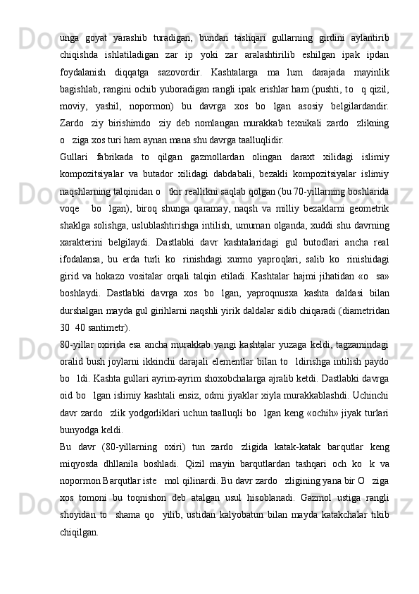 unga   goyat   yarashib   turadigan,   bundan   ta shq ari   gullarning   girdini   aylantirib
chi q ishda   ishlatiladigan   zar   ip   yoki   zar   aralashtirilib   eshilgan   ipak   ipdan
foydalanish   di qq atga   sazovordir.   Kashtalarga   ma lum   darajada   mayinlik
ba g ishlab, rangini ochib yuboradigan rangli ipak erishlar ham (pushti, t o q	
   q izil,
moviy,   yashil,   nopormon)   bu   davrga   xos   bo lgan   asosiy   bel	
 gi lardandir.
Zardo ziy   birishimdo ziy   deb   nomlangan   murakkab   texnikali   zardo zlikning	
  
o ziga xos turi ham aynan mana shu davrga taallu	
 q lidir.
Gullari   fabrikada   t o	
 qilgan   gazmollardan   olingan   daraxt   xilidagi   islimiy
kompozitsiyalar   va   butador   xilidagi   dabdabali,   bezakli   kompozitsiyalar   islimiy
na q shlarning talqinidan  o	
 tkir reallikni sa q lab qolgan (bu 70-yillarning boshlarida
vo q e   bo lgan),   biroq   shunga  	
  q aramay,   naqsh   va   milliy   bezaklarni   geometrik
shaklga   solishga,   uslublashtirishga   intilish,   umuman   olganda,   xuddi   shu   davrning
xarakterini   belgilaydi.   Dastlabki   davr   kashtalaridagi   gul   butodlari   ancha   real
ifodalansa,   bu   erda   turli   ko rinishdagi   xurmo   yapro	
 q lari,   salib   ko rinishidagi	
girid   va   h okazo   vositalar   or q ali   tal q in   etiladi.   Kashtalar   h ajmi   jihatidan   « o	
 sa»
boshlaydi.   Dastlabki   davrga   xos   bo lgan,   yapro	
 q nusxa   kashta   daldasi   bilan
durshalgan mayda gul girihlarni na q shli yirik daldalar sidib chi q aradi (diametridan
30 40 santimetr).	

80-yillar   oxirida  esa  ancha   murakkab   yangi   kashtalar  yuzaga   keldi,  tagzamindagi
oralid   bush   joylarni   ikkinchi   darajali   elementlar   bilan   to ldirishga   intilish   paydo	

bo ldi. Kashta gullari ayrim-ayrim shoxobchalarga ajralib ketdi. Dastlabki davrga	

oid bo lgan islimiy kashtali ensiz, odmi jiyaklar xiyla murakkablashdi. Uchinchi	

davr zardo zlik yodgorliklari uchun taalluqli bo lgan keng «ochih» jiyak turlari	
 
bunyodga keldi.
Bu   davr   (80-yillarning   oxiri)   tun   zardo zligida   katak-katak   bar	
 q utlar   keng
mi q yosda   dhllanila   boshladi.   Q izil   mayin   bar q utlardan   tash q ari   och   k o	
 k   va
nopormon Barqutlar iste mol 	
 q ilinardi. Bu davr zardo zligining yana bir O ziga	 
xos   tomoni   bu   t oq nishon   deb   atalgan   usul   h isoblanadi.   Gazmol   ustiga   rangli
shoyidan   to shama  	
 qo	 yilib,   ustidan   kalyobatun   bilan   may da   katakchalar   tikib
chi q ilgan. 