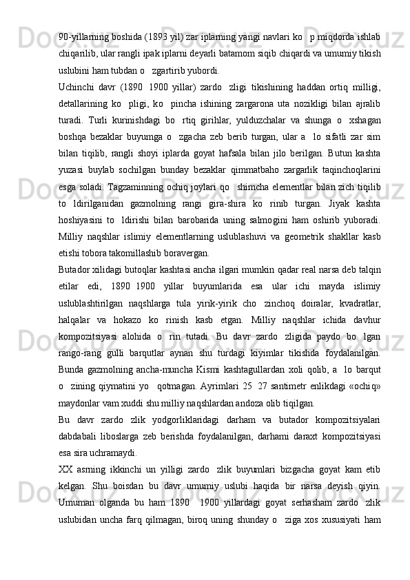 90-yillarning boshida (1893 yil) zar iplarning yangi navlari ko p miqdorda ishlab
chi q arilib, ular rangli ipak iplarni deyarli batamom si q ib chiqardi va umumiy tikish
uslubini ham tubdan  o	
 zgartirib yubordi.
Uchinchi   davr   (1890 1900   yillar)   zardo zligi   tikishining   haddan   ortiq   m
	 i lligi,
detallarining   k o	
 pligi,   k o	 pincha   ishining   zargarona   uta   nozikligi   bilan   ajralib
turadi.   Turli   kurinishdagi   b o	
 rtiq   girihlar,   yulduzchalar   va   shunga   o	 xshagan
boshqa   bezaklar   buyumga   o	
 zgacha   zeb   berib   turgan,   ular   a lo   sifatli   zar   sim	
bilan   tiqilib,   rangli   shoyi   iplarda   goyat   hafsala   bilan   jilo   berilgan.   Butun   kashta
yuzasi   buylab   sochilgan   bunday   bezaklar   q immatbaho   zargarlik   ta q incho q larini
esga soladi. Tagzaminning ochi q   joylari   qo	
 shimcha elementlar bilan zich   tiqil ib
to ldirilganidan   gazmolning   rangi  	
 g ira-shira   ko rinib   turgan.   Jiyak   kashta	
hoshiyasini   to ldirishi   bilan   barobarida   uning   salmo	
 g ini   ham   oshirib   yuboradi.
Milliy   naqshlar   islimiy   elementlarning   uslublashuvi   va   geo metrik   shakllar   kasb
etishi tobora takomillashib boravergan.
Butador xilidagi butoqlar kashtasi ancha ilgari mumkin  q adar real narsa deb talqin
etilar   edi,   1890 1900   yillar   buyumlarida   esa   ular   ichi   mayda   islimiy	

uslublashtirilgan   naqshlarga   tula   yirik-yirik   cho zincho	
 q   doiralar,   kvadratlar,
hal q alar   va   hokazo   ko rinish   kasb   etgan.   Milliy   naqshlar   ichida   davhur	

kompozitsiyasi   alohida   o rin   tutadi.   Bu   davr   zardo zligida   paydo   bo lgan
  
rango-rang   gulli   barqutlar   aynan   shu   turdagi   kiyimlar   tikishda   foydalanilgan.
Bunda   gazmolning   ancha-muncha   Kismi   kashtagullardan   xoli   qolib,   a lo   barqut	

o	
 zining   qiymatini   y o q	 otmagan.   Ayrimlari   25 27   santimetr   enlikdagi   «ochi	 q »
maydonlar vam xuddi shu milliy naqshlardan andoza olib  t iqilgan.
Bu   davr   zardo zlik   yodgorliklaridagi   darham   va   butador   kompozitsiyalari	

dabdabali   liboslarga   zeb   berishda   foydalanilgan,   darhami   daraxt   kompozitsiyasi
esa sira uchramaydi.
XX   asrning   ikkinchi   un   yilligi   zardo zlik   buyumlari   bizgacha   goyat   kam   etib	

kelgan.   Shu   boisdan   bu   davr   umumiy   uslubi   haqida   bir   narsa   deyish   qiyin.
Umuman   olganda   bu   ham   1890   1900   yillardagi   goyat   serhasham   zardo zlik	
	
uslubidan   uncha   farq   q ilmagan,   biro q   uning   shun day   o ziga   xos   xususiyati   ham	
 