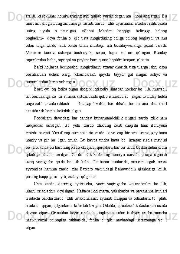 atalib, kasb-hunar homiylarining ruhi qullab yursin degan ma noni anglatgan. Bu
marosim shogirdning zimmasiga tushib, zardo zlik uyushmasi a’zolari ishtirokida	

uning   uyida   o tkazilgan.   «Shohi   Mardon   haqqiga   belingga   belbog	

bogladim» deya   fotiha   o qib   usta   shogirdining   beliga   belbog   boglaydi   va   shu	
 
bilan   unga   zardo zlik   kasbi   bilan   mustaqil   ish   boshlayverishga   ijozat   beradi.	

Marosim   kunida   ustozga   bosh-oyok;   sarpo,   tugun   in om   qilingan.   Bunday	

tugunlardan bobo, oqsoqol va poykor ham quruq hqoldirilmagan, albatta.
Ba’zi  hollarda bechorahol shogirdlarini  uzatar  chorida usta ularga ishni oson
boshlashlari   uchun   kergi   (chambarak),   qaychi,   tayyor   gul   singari   ashyo   va
buyumlardan berib yuborgan.
Bordi-yu, oq fotiha olgan shogird iqtisodiy jihatdan nochor bo lib, mustaqil	

ish boshlashga ko zi etmasa, ustozinikida qolib ishlashni so ragan. Bunday holda	
 
unga xalfa tarzida ishlash huquqi   berilib,   har   ikkala   tomon   ana   shu   shart
asosida ish haqini kelishib olgan.
Feodalizm   davridagi   har   qanday   hunarmandchilik   singari   zardo zlik   ham	

muqaddas   sanalgan.   Go yoki,   zardo zlikning   kelib   chiqishi   ham   ilohiyona	
 
emish:   hazrati   Yusuf   eng   birinchi   usta   zardo z   va   eng   birinchi   ustoz,   goyibona	

homiy   va   pir   bo lgan   emish.   Bu   havda   uncha   katta   bo lmagan   risola   mavjud	
 
bo lib, unda bu kasbning kelib chiqishi, qoidalari, har bir ishni boshlashdan oldin	

qiladigan   duolar   berilgan.   Zardo zlik   kasbining   homiysi   «arvohi   pir»ga   siginish	

uzoq   vaqtgacha   qoida   bo lib   keldi.   Ilk   bahor   kunlarida,   xususan   «guli   surx»	

ayyomida   hamma   zardo zlar   Buxoro   yaqinidagi   Bahovuddin   qishlogiga   kelib,

pirning haqqiga so yib, xudoyi qilganlar.	

Usta   zardo zlarning   aytishicha,   yaqin-yaqingacha   «pirzoda»lar   bo lib,
 
ularni «risolachi» deyishgan. Haftada ikki marta, yakshanba va payshanba kunlari
risolachi barcha zardo zlik ustaxonalarini aylanib chiqqan va odamlarni to plab,	
 
risola o qigan, qilganlarini tafsirlab bergan. Odatda, qiroatxonlik dasturxon ustida	

davom   etgan.   Qiroatdan   keyin   risolachi   tinglovchilardan   tushgan   uncha-muncha
nazr-niyozni   belbogiga   tukkan-da,   fotiha   o qib,   navbatdagi   ustaxonaga   yo l	
 
olgan. 