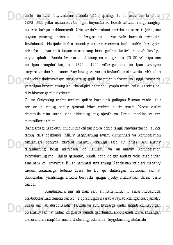 borki,   bu   davr   buyumlarini   alohida   tahlil   q ilishga   t o la   asos   b o	 la   oladi.
1890 1900 yillar uchun xos bo lgan buyumlar va texnik uslublar rango-rangligi	
	
bu   erda   k o’ zga   tashlanmaydi.   Usta   zardo’z   imkoni   boricha   oz   narsa   i щ latib,   soz
buyum   yasashga   tirishadi   —   u   birgina   ip   —   zar   yoki   kumush   «sim»dan
foydalanadi.   Natijada   kashta   shun day   bir   orir   manzara   kasb   etadiki,   keragidan
ortiqcha   —   yar q irab   turgan   zarrin   rang   kishi   g ashini   keltirib,   noxush   kayfiyat
paydo   qiladi.     Bunda   biz   zardo zlikning   na  	
 o	 tgan   asr   70 80   yillariga   xos	
bo lgan   rangdorlikni,   na   1890   1900   yillariga   xos   bo lgan   zav	
   q yob
jimjimadorlikni ko ramiz. Boy bezagi va yor	
 q in tovlanib turishi zardo zlik bilan	
aslo   chi q isholmaydigan   rang-bara n g   gulli   barqutlar   nisbatan   so nggi   davrlarda	

yaratilgan buyumlarning k o	
 rkamligini oshirish u yo q da tursin, balki ularning ba -
diiy hiymatiga putur etkazdi.
O rta   Osiyoning   mohir   ustalari  	
 q ulida   barq   urib   gullagan   Buxoro   zardo zlik	
san ati   o zining   badiiy  	
  q iymati   bilan   muhim   o rin   tutadi.   Necha   asrlar	
davomida   usta   zardo zlar   tikishning   eng   ajoyib   yo llarini   topdilar   va   uni	
 
takomillashtirdilar.
Ranglardagi nazokatni chuqur  h is etilgan holda och iq  rangli shoyilar zardo zlikka	

tatbiq   etila   boshlandi.   Milliy   naqshlarning   ayrim   elementlari   va   kompozi st ion
tuzilishlari   be q iyos   xayolot   mahsuli   ekanligi   aslo   sir   emas .   An anaviy

talqinlarning   keng   miqyosda   qo llanilishi   va   an anaviy   kompozistion	
 
sxemalarning   mo lligiga   qaramay,   bunda   qotib   qolgan   andaza   yoki   shablondan	

asar   ham   ko rmaymiz.   Bular   hammasi   ustalarning   Uzbekistan   xalqlari   madaniy	

merosi   xazinasiga   bebaho   hissa   bo lib   qo shiladigan   chinakam   san at	
  
durdonalari   yaratishiga   imkon   beruvchi   qizgin   ijodiy   mehnatdan   darak   berib
turibdi.
Kandakorlik   san ati   ham   san at,   ham   hunar.   U   asrlar   mobaynida	
 
ota-bobolarimiz tomonidan ko z qorachigidek asrab-avaylab kelingan xalq amaliy

bezak   san ati   durdonasidir.   Tarixda   va   ayni   kunlarga   qadar   saqlab   kelinayotgan	

bu amaliy san at turlari kelgusida yanada qadrlanadi, ardoqlanadi. Zero, ishlangan	

takrorlanmas naqshlar inson idrokining, odam his- tuygularining ifodasidir.  