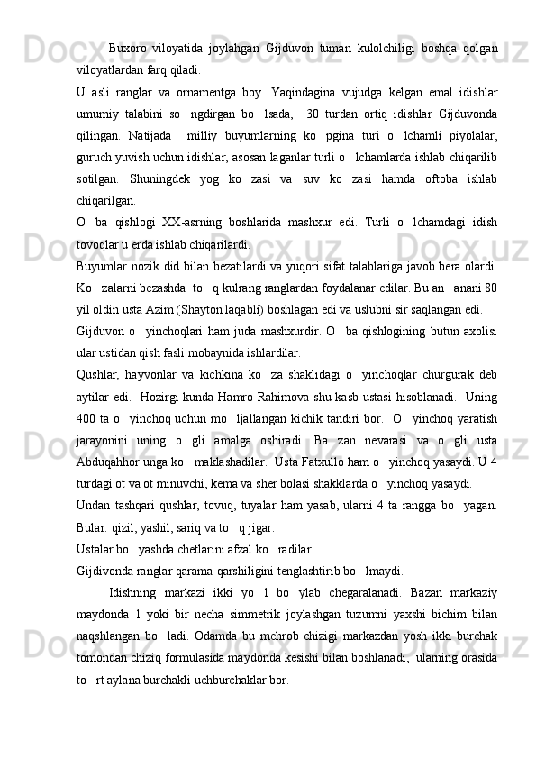 Buxoro   viloyatida   joylahgan   Gijduvon   tuman   kulolchiligi   boshqa   qolgan
viloyatlardan farq qiladi. 
U   asli   ranglar   va   ornamentga   boy.   Yaqindagina   vujudga   kelgan   emal   idishlar
umumiy   talabini   so ngdirgan   bo lsada,     30   turdan   ortiq   idishlar   Gijduvonda 
qilingan.   Natijada     milliy   buyumlarning   ko pgina   turi   o lchamli   piyolalar,	
 
guruch yuvish uchun idishlar, asosan laganlar turli o lchamlarda ishlab chiqarilib	

sotilgan.   Shuningdek   yog   ko zasi   va   suv   ko zasi   hamda   oftoba   ishlab	
 
chiqarilgan. 
O ba   qishlogi   XX-asrning   boshlarida   mashxur   edi.   Turli   o lchamdagi   idish	
 
tovoqlar u erda ishlab chiqarilardi.
Buyumlar nozik did bilan bezatilardi va yuqori sifat talablariga javob bera olardi.
Ko zalarni bezashda  to q kulrang ranglardan foydalanar edilar. Bu an anani 80
  
yil oldin usta Azim (Shayton laqabli) boshlagan edi va uslubni sir saqlangan edi.
Gijduvon   o yinchoqlari   ham   juda   mashxurdir.   O ba   qishlogining   butun   axolisi	
 
ular ustidan qish fasli mobaynida ishlardilar.
Qushlar,   hayvonlar   va   kichkina   ko za   shaklidagi   o yinchoqlar   churgurak   deb	
 
aytilar  edi.   Hozirgi  kunda Hamro Rahimova shu kasb ustasi  hisoblanadi.   Uning
400  ta  o yinchoq  uchun  mo ljallangan  kichik  tandiri   bor.    O yinchoq  yaratish	
  
jarayonini   uning   o gli   amalga   oshiradi.   Ba zan   nevarasi   va   o gli   usta	
  
Abduqahhor unga ko maklashadilar.  Usta Fatxullo ham o yinchoq yasaydi. U 4
 
turdagi ot va ot minuvchi, kema va sher bolasi shakklarda o yinchoq yasaydi.	

Undan   tashqari   qushlar,   tovuq,   tuyalar   ham   yasab,   ularni   4   ta   rangga   bo yagan.	

Bular: qizil, yashil, sariq va to q jigar.	

Ustalar bo yashda chetlarini afzal ko radilar. 	
 
Gijdivonda ranglar qarama-qarshiligini tenglashtirib bo lmaydi.	

     Idishning   markazi   ikki   yo l   bo ylab   chegaralanadi.   Bazan   markaziy	
 
maydonda   1   yoki   bir   necha   simmetrik   joylashgan   tuzumni   yaxshi   bichim   bilan
naqshlangan   bo ladi.	
   Odamda   bu   mehrob   chizigi   markazdan   yosh   ikki   burchak
tomondan chiziq formulasida maydonda kesishi bilan boshlanadi,  ularning orasida
to rt aylana burchakli uchburchaklar bor.	
 