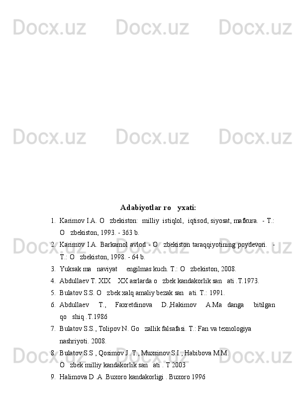      
A dabiyotlar r o yxati:
1. Karimov I.A. O zbekiston:  milliy  istiqlol,  iqtisod, siyosat, mafkura.  - T.:	

O zbekiston, 1993. - 363 b.	

2. Karimov  I.A. Barkamol   avlod -  O zbekiston   taraqqiyotining  poydevori.   -	

T.: O zbekiston, 1998. - 64 b.	

3. Yuksak ma naviyat   engilmas kuch. T.: O zbekiston, 2008.	
  
4. Abdullaev T. XIX  XX asrlarda o zbek kandakorlik san ati .T.1973.	
  
5. Bulatov S.S. O zbek xalq amaliy bezak san ati. T.: 1991.	
 
6. Abdullaev   T.,   Faxretdinova   D.,Hakimov   A.Ma danga   bitilgan	

qo shiq .T.1986	

7. Bulatov S.S., Tolipov N. Go zallik falsafasi. T.: Fan va texnologiya   	

      nashriyoti. 2008. 
8. Bulatov S.S , Qosimov J..T., Muxsinov S.I., Habibova M.M.
      O zbek milliy kandakorlik san ati . T 2003  	
 
9. Halimova D .A .Buxoro kandakorligi . Buxoro 1996 