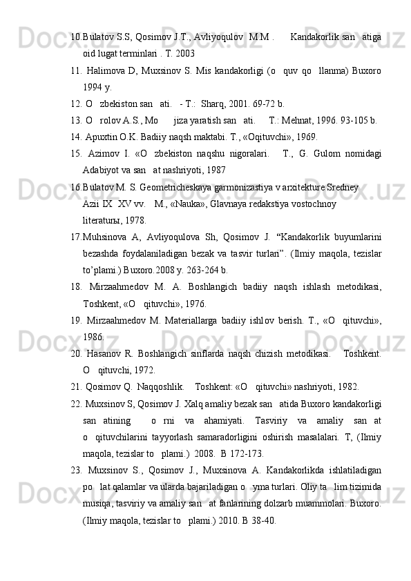 10. Bulatov S.S, Qosimov J.T., Avliyoqulov   M.M .         Kandakorlik san atiga
oid lugat terminlari . T. 2003 
11.   Halimova   D,   Muxsinov   S.   Mis   kandakorligi   (o quv   qo llanma)   Buxoro	
 
1994 y.
12.   O zbekiston san ati.   - T.:  Sharq, 2001. 69-72 b.	
 
13.   O rolov A.S., Mo jiza yaratish san ati.   T.: Mehnat, 1996. 93-105 b.
   
14.   Apuxtin O.K. Badiiy naqsh maktabi.  T., «Oqituvchi», 1969.	

15.   Azimov   I.   «O zbekiston   naqshu   nigoralari.   T.,  	
  G .   G ulom   nomidagi
Adabiyot va san at nashriyoti, 1987

16. Bulatov M. S. Geometricheskaya garmonizastiya v arxitekture Sredney     
           Azii IX XV vv.  M., «Nauka», Glavnaya redakstiya vostochnoy 	
           
           literaturы, 1978.
17. Muhsinova   A,   Avliyoqulova   Sh,   Qosimov   J.   “ Kandakorlik   buyumlarini
bezashda   foydalaniladigan   bezak   va   tasvir   turlari”.   (Ilmiy   maqola,   tezislar
to’plami.) Buxoro.2008 y. 263-264 b.
18.   Mirzaahmedov   M.   A.   Boshlangich   badiiy   naqsh   ishlash   metodikasi,
Toshkent, «O qituvchi», 1976.	

19.   Mirzaahmedov   M.   Materiallarga   badiiy   ishl ov   berish.   T.,   «O qituvchi»,	

1986.
20.   Hasanov   R.   Boshlangich   sinflarda   naqsh   chizish   metodikasi.   Toshkent.

O qituvchi, 1972. 	

21.   Qosimov Q.  Naqqoshlik.  Toshkent: «O qituvchi» nashriyoti, 1982.	
 
22.   Muxsinov S, Qosimov J. Xalq amaliy bezak san atida Buxoro kandakorligi	

san atining     o rni   va   ahamiyati.   Tasviriy   va   amaliy   san at	
  
o qituvchilarini   tayyorlash   samaradorligini   oshirish   masalalari.   T,   (Ilmiy	

maqola, tezislar to plami.)  2008.  B 172-173.	

23.   Muxsinov   S.,   Qosimov   J.,   Muxsinova   A.   Kandakorlikda   ishlatiladigan
po lat qalamlar va ularda bajariladigan o yma turlari. Oliy ta lim tizimida	
  
musiqa, tasviriy va amaliy san at fanlarining dolzarb muammolari. Buxoro.	

(Ilmiy maqola, tezislar to plami.) 2010. B 38-40.	
 