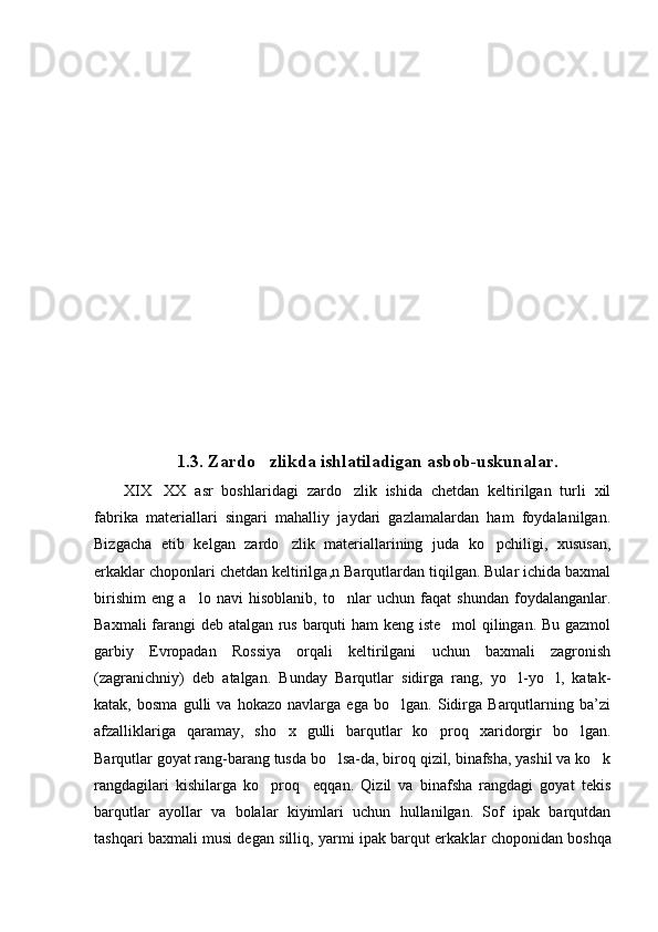 1.3.  Zardo zlik da ishlatiladigan  asbob-uskunalar.
XIX XX   asr   boshlaridagi   zardo zlik   ishida   chetdan   keltirilgan   turli   xil	
 
fabrika   materiallari   singari   mahalliy   jaydari   gazlamalardan   ham   foydalanilgan.
Bizgacha   etib   kelgan   zardo zlik   materiallarining   juda   ko pchiligi,   xususan,	
 
erkaklar choponlari chetdan keltirilga , n Barqutlardan tiqilgan. Bular ichida baxmal
birishim   eng   a lo   navi   hisoblanib,   to nlar   uchun   faqat   shundan   foydalanganlar.	
 
Baxmali farangi deb atalgan rus barquti ham keng iste mol qilingan. Bu gazmol	

garbiy   Evropadan   Rossiya   orqali   keltirilgani   uchun   baxmali   zagronish
(zagranichniy)   deb   atalgan.   Bunday   Barqutlar   sidirga   rang,   yo l-yo l,   katak-	
 
katak,   bosma   gulli   va   hokazo   navlarga   ega   bo lgan.   Sidirga   Barqutlarning   ba’zi	

afzalliklariga   qaramay,   sho x   gulli   barqutlar   ko proq   xaridorgir   bo lgan.	
  
Barqutlar goyat rang-barang tusda bo lsa-da, biroq qizil, binafsha, yashil va ko k	
 
rangdagilari   kishilarga   ko proq     eqqan.   Qizil   va   binafsha   rangdagi   goyat   tekis	

barqutlar   ayollar   va   bolalar   kiyimlari   uchun   hullanilgan.   Sof   ipak   barqutdan
tashqari baxmali musi degan silliq, yarmi ipak barqut erkak lar choponidan boshqa 