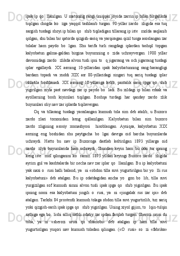 ipak ip  qo llanilgan. U  matoning rangi  uniqqan  joyida  zarrin ip  bilan birgalikda
tiqilgan   chogda   ko zga   yaqqol   tashlanib   turgan.   90-yillar   zardo zligida   esa   tuq	
 
sargish tusdagi shoyi ip bilan qo shib tiqiladigan tillarang ip iste molda saqlanib	
 
qolgan, shu bi lan bir qatorda qizgish-sariq va yarqiragan qizil tusga asoslangan zar
tolalar   ham   paydo   bo lgan.   Shu   tarifa   turli   rangdagi   iplardan   tashqil   topgan	

kalyobatun   galma-galdan   birgina   buyumning   o zida   uchrayvergan.   1900   yillar	

davomidagi zardo zlikda alvon tusli ipni to q jigarrang va och jigarrang tusdagi	
 
iplar   egallaydi.   XX   asrning   10-yillaridan   ipak   kalyoba tunning   rang-barangligi
bardam   topadi   va   xuddi   XIX   asr   80-yillaridagi   singari   tuq   sariq   tusdagi   iplar
ishlatila   boshlanadi.   XX   asr ning   10-yillariga   kelib,   paxtalik   sariq   ipga   qo shib	

yigirilgan   xiyla   past   navdagi   zar   ip   paydo   bo ladi.   Bu   xildagi   ip   bilan   erkak   va	

ayollarning   bosh   kiyimlari   tiqilgan.   Boshqa   turdagi   har   qanday   zardo zlik	

buyumlari oliy nav zar iplarda tiqilavergan.
Oq   va   tillarang   tusdagi   yassilangan   kumush   tola   sim   deb   atalib,   u   Buxoro
zardo zlari   tomonidan   keng   qullanilgan.   Kalyobatun   bilan   sim   buxoro	

zardo zligining   asosiy   xomashyosi     hisoblangan.   Ayniqsa,   kalyobatun   XIX

asrning   eng   boshidan   shu   paytgacha   bo lgai   davrga   oid   barcha   buyumlarda	

uchraydi.   Hatto   bu   nav   ip   Buxoroga   dastlab   keltirilgan   1893   yillarga   oid
zardo zlyk   buyumlarida   ham   uchraydi.   Shundan   keyin   ham   bu   ikki   tur   ipning	

keng iste mol  qilinganini  ko ramiz. 1893 yildan keyingi  Buxoro zardo zligida	
  
ayrim  gul  va kashtalarda  bir necha nav zar  iplar qo llanilgan. Bu ip kalyobatuni	

yak naxi o rusi halli baland, ya ni «obdon tilla suvi yugurtirilgan bir yo lli rus	
  
kalyobatuni»   deb   atalgan.   Bu   ip   odatdagidan   ancha   yo gon   bo lib,   tilla   suvi	
 
yurgizilgan   sof   kumush   simni   alvon   tusli   ipak   ipga   qo shib   yigirilgan.   Bu   ipak

ipning   nomi   esa   kalyobatuni   jingili   o rusi,   ya ni   «jingalak   rus   zar   ipi»   deb	
 
atalgan. Tarkibi 84 prostentli kumush tolaga obdon tilla suvi yugurtirilib, tuz sariq
yoki qizgish-sarih ipak ipga qo shib yigirilgan. Uning xiyol gijim, to lqin-tulqin	
 
sathiga ega bo lishi silliq sathli odatiy zar ipdan farqlab turgan. Sherozi urusi du	

toba,   ya ni   «sherozi   urusi   qo shtanobi»   deb   atalgan   ip   ham   tilla   suvi	
 
yugurtirilgan   yuqori   nav   kumush   toladan   qilingan.   («O rusi»   so zi   «fabrika»	
  