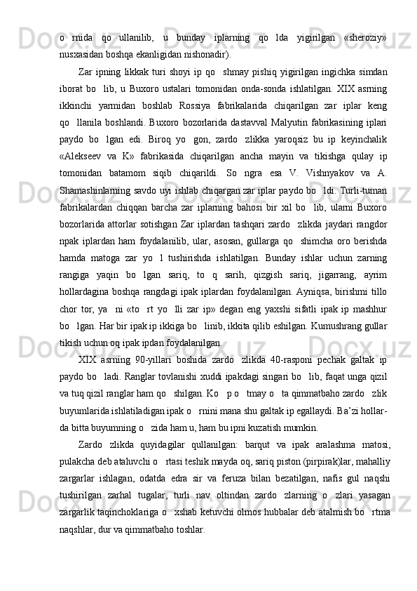 o rnida   qo ullanilib,   u   bunday   iplarning   qo lda   yigirilgan   «sheroziy»  
nusxasidan boshqa ekanligidan nishonadir).
Zar   ipning   likkak  turi   shoyi   ip   qo shmay   pi	
 shiq   yigirilgan   ingichka   simdan
iborat   bo lib,   u   Buxoro   ustalari   tomonidan   onda-sonda   ishlatilgan.   XIX   asrning	

ikkinchi   yarmidan   boshlab   Rossiya   fabrikalarida   chiqarilgan   zar   iplar   keng
qo llanila   boshlandi.   Buxoro   bozorlarida   dastavval   Malyutin   fabrikasining   iplari	

paydo   bo lgan   edi.   Biroq   yo gon,   zardo zlikka   yaroqsiz   bu   ip   keyinchalik	
  
«Alekseev   va   K»   fabrikasida   chiqarilgan   ancha   mayin   va   tikishga   qulay   ip
tomonidan   batamom   siqib   chiqarildi.   So ngra   esa   V.   Vishnyakov   va   A.	

Shamashinlarning savdo uyi ishlab chiqargan zar iplar paydo bo ldi. Turli-tuman	

fabrikalardan   chiqqan   barcha   zar   iplarning   bahosi   bir   xil   bo lib,   ularni   Buxoro	

bozorlarida   attorlar   sotishgan   Zar   iplardan   tashqari   zardo zlikda   jaydari   rangdor	

npak   iplardan   ham   foydalanilib,   ular,   asosan,   gullarga   qo shimcha   oro   berishda

hamda   matoga   zar   yo l   tushirishda   ishlatilgan.   Bunday   ishlar   uchun   zarning	

rangiga   yaqin   bo lgan   sariq,   to q   sarih,   qizgish   sariq,   jigarrang,   ayrim	
 
hollardagina  boshqa rangdagi  ipak iplardan foydalanilgan. Ayniqsa, birishmi  tillo
chor   tor,   ya ni   «to rt   yo lli   zar   ip»   degan   eng   yaxshi   sifatli   ipak   ip   mashhur	
  
bo lgan. Har bir ipak ip ikkiga bo linib, ikkita qilib eshilgan. Kumushrang gullar	
 
tikish uchun oq ipak ipdan foy dalanilgan.
XIX   asrning   90-yillari   boshida   zardo zlikda   40-rasponi   pechak   galtak   ip	

paydo bo ladi. Ranglar tovlanishi xuddi ipakdagi singari bo lib, faqat unga qizil	
 
va tuq qizil ranglar ham qo shilgan. Ko p o tmay o ta qimmatbaho zardo zlik	
    
buyumlarida ishlatiladigan ipak o rnini mana shu galtak ip egallaydi. Ba’zi hollar	
 -
da bitta buyumning o zida ham u, ham bu ipni kuzatish mumkin.	

Zardo zlikda   quyidagilar   qullanilgan:   barqut   va   ipak   aralashma   matosi,	

pulakcha deb ataluvchi o rtasi teshik mayda oq, sariq piston (pirpirak)lar, mahalliy	

zargarlar   ishlagan,   odatda   edra   sir   va   feruza   bilan   bezatilgan,   nafis   gul   naqshi
tushirilgan   zarhal   tugalar,   turli   nav   oltindan   zardo zlarning   o zlari   yasagan	
 
zargarlik taqinchoklariga o xshab ketuvchi olmos hubbalar deb atalmish bo rtma	
 
naqshlar, dur va qimmatbaho toshlar. 