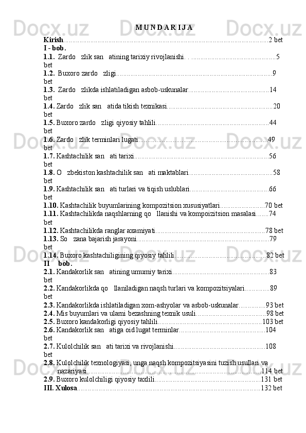 M U N D A R I J A
Kirish ..................................................................................................................2   bet
I - bob .  
1.1.   Zardo zlik san atining tarixiy rivojlanishi  .  . . ..............................................5 
bet
1.2.    Buxoro zardo zlig	
 i .......................................................................................9 
bet
1.3.    Zardo zlik	
 da   ishlatiladigan  asbob-uskunalar .............................................14 
bet
1.4.  Zardo zlik san atida tikish 
  texnikasi...........................................................20 
bet
1.5.  Buxoro zardo zligi qiyosiy tahlili...............................................................44 	

bet
1.6.   Zardo zlik terminlari lugati	
 ........................................................................49 
bet
1.7.  Kashtachilik san ati tarixi...........................................................................56 	

bet
1.8.  O zbekiston kashtachilik san ati maktablari...............................................58 	
 
bet
1.9.  Kashtachilik san ati turlari va tiqish uslublari............................................66 	

bet
1.10.  Kashtachilik buyumlarining kompozitsion xususiyatlari.........................70 bet
1.11.  Kashtachilikda naqshlarning qo llanishi va kompoizitsion masalasi.......74 	

bet
1.12.  Kashtachilikda ranglar axamiyati.............................................................78 bet
1.13.  So zana bajarish jarayoni..........................................................................79 	

bet   
1.14.  Buxoro kashtachiligining qiyosiy tahlili...................................................82 bet
II   bob.	

2.1.   Kandakorlik san ati	
 ning umumiy  tarixi. .....................................................83  
bet
2.2.  Kandakorlikda qo llaniladigan naqsh turlari va kompozitsiyalari.
 .............89 
bet
2.3.   Kandakorlikda ishlatiladigan xom-ashyolar   va asbob-uskunalar. ..............93  bet
2.4.   Mis buyumlari va ularni bezashning   texnik usuli .......................................98  bet
2.5.  Buxoro kandakorligi qiyosiy tahlili..........................................................103 bet
2.6.   Kandakorlik san atiga oid lugat terminlar
 ................................................104 
bet
2.7.  Kulolchilik san ati tarixi va rivojlanishi...................................................108 

bet
2.8.  Kulolchilik texnologiyasi, unga naqsh kompozitsiyasini tuzish usullari va 
nazariyasi.................................................................................................114 bet
2.9.  Buxoro kulolchiligi qiyosiy taxlili...........................................................131 bet
III. Xulosa ......................................................................................................132  bet  