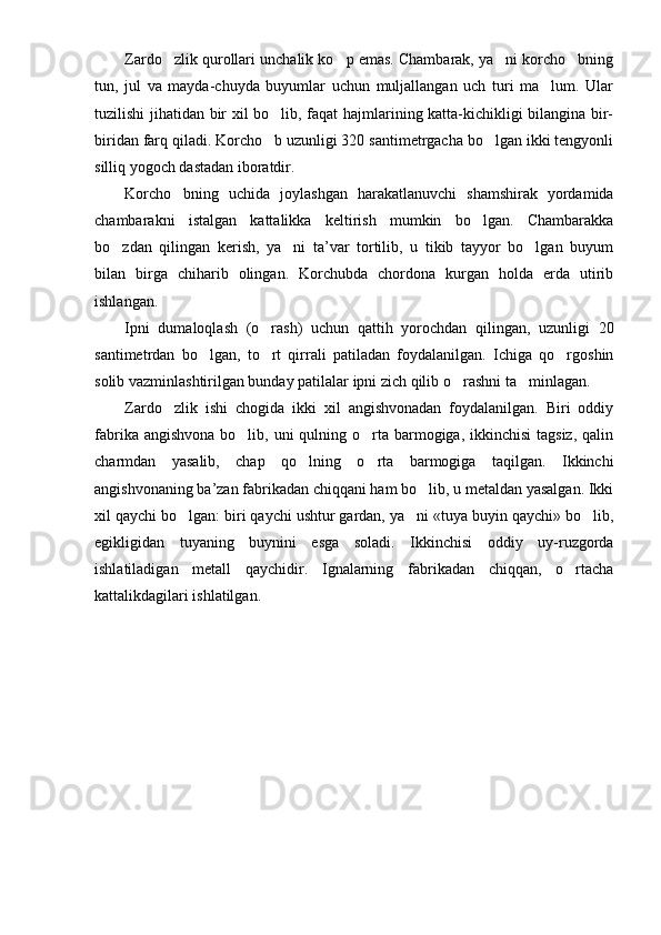 Zardo zlik qurollari unchalik ko p emas. Chambarak, ya ni korcho bning   
tun,   jul   va   mayda-chuyda   buyumlar   uchun   muljallangan   uch   turi   ma lum.   Ular	

tuzilishi jihatidan bir xil bo lib, faqat hajmlarining katta-kichikligi bilangina bir-	

biridan farq qiladi. Korcho b uzunligi 320 santimetrgacha bo lgan ikki tengyonli
 
silliq yogoch dastadan iboratdir.
Korcho bning   uchida   joylashgan   harakatlanuvchi   shamshirak   yordamida	

chambarakni   istalgan   kattalikka   keltirish   mumkin   bo lgan.   Chambarakka	

bo zdan   qilingan   kerish,   ya ni   ta’var   tortilib,   u   tikib   tayyor   bo lgan   buyum	
  
bilan   birga   chiharib   olingan.   Korchubda   chordona   kurgan   holda   erda   utirib
ishlangan.
Ipni   dumaloqlash   (o rash)   uchun   qattih   yorochdan   qilingan,   uzunligi   20	

santimetrdan   bo lgan,   to rt   qirrali   patiladan   foydalanilgan.   Ichiga   qo rgoshin	
  
solib vazminlashtirilgan bunday patilalar ipni zich qilib o rashni ta minlagan.	
 
Zardo zlik   ishi   chogida   ikki   xil   angishvonadan   foydalanilgan.   Biri   oddiy	

fabrika angishvona  bo lib, uni  qulning o rta barmogiga, ikkinchisi  tagsiz,  qalin	
 
charmdan   yasalib,   chap   qo lning   o rta   barmogiga   taqilgan.   Ikkinchi	
 
angishvonaning ba’zan fabrikadan chiqqani ham bo lib, u metaldan yasalgan. Ikki	

xil qaychi bo lgan: biri qaychi ushtur gardan, ya ni «tuya buyin qaychi» bo lib,	
  
egikligidan   tuyaning   buynini   esga   soladi.   Ikkinchisi   oddiy   uy-ruzgorda
ishlatiladigan   metall   qaychidir.   Ignalarning   fabrikadan   chiqqan,   o rtacha	

kattalikdagilari ishlatilgan. 