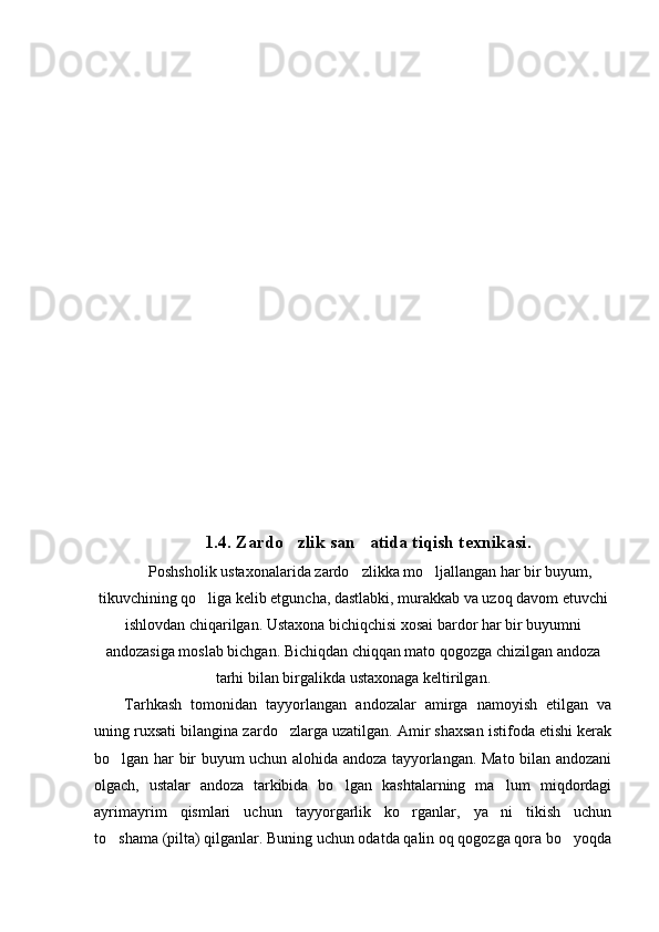 1.4.  Zardo zlik  san atida tiqish texnikasi.	
  Poshsholik ustaxonalarida zardo zlikka mo ljallangan har bir buyum,
 
tikuvchining qo liga kelib etguncha, dastlabki, murakkab va uzoq davom etuvchi	

ishlovdan chiqarilgan. Ustaxona bichiqchisi xosai bardor har bir buyumni
andozasiga moslab bichgan. Bichiqdan chiqqan mato qogozga chizilgan andoza
tarhi bilan birgalikda ustaxonaga keltirilgan.
Tarhkash   tomonidan   tayyorlangan   andozalar   amirga   namoyish   etilgan   va
uning ruxsati bilangina zardo zlarga uzatilgan. Amir shaxsan istifoda etishi kerak	

bo lgan har bir buyum uchun alohida andoza tayyorlangan. Mato bilan andozani	

olgach,   ustalar   andoza   tarkibida   bo lgan   kashtalarning   ma lum   miqdordagi	
 
ayrimayrim   qismlari   uchun   tayyorgarlik   ko rganlar,   ya ni   tikish   uchun	
 
to shama (pilta) qilganlar. Buning uchun odatda qalin oq qogozga qora bo yoqda	
  