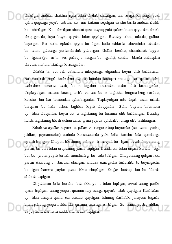 chizilgan   andoza   shaklini   igna   bilan   chekib   chizilgan,   uni   teriga,   kartonga   yoki
qalin qogozga yoyib, ustidan ko mir kukuni sepilgan va shu tarifa andoza shakli
ko chirilgan. Ko chirilgan shaklni qora buyoq yoki qalam bilan qaytadan chizib	
 
chiqilgan-da,   tuya   buyin   qaychi   bilan   qiyilgan.   Bunday   ishni,   odatda,   gulbur
bajargan.   Bir   kishi   eplashi   qiyin   bo lgan   katta   ishlarda   tikuvchilar   ichidan	

ba zilari   gulburga   yordamlashib   yuborgan.   Gullar   kesilib,   chambarak   tayyor	

bo lgach   (ya ni   ta vor   pishiq   o ralgan   bo lgach),   korcho blarda   bichiqdan
     
chivdan matoni tikishga kirishganlar.
Odatda   ta vor   ish   batamom   nihoyasiga   etgandan   keyin   olib   tashlanadi.	

Ba zan   ish   engil   kechishini   uylab,   bundan   tashqari   matoga   zar   qatim   qalin	

tushishini   nazarda   tutib,   bo z   taglikni   tikishdan   oldin   olib   tashlaganlar,	

Tiqilayotgan   matoni   tarang   tortib   va   uni   bo z   taglikka   tengma-teng   rostlab,	

korcho bni   har   tomondan   aylantirganlar.   Tiqilayotgan   mto   faqat     astar   ustida	

barqaror   bo lishi   uchun   taglikni   kiyib   chiqqanlar.   Goho   buyum   batamom	

qo ldan   chiqandan   keyin   bo z   taglikning   bir   kismini   olib   tashlangan.   Bunday	
 
holda taglik ning tikish uchun zarur qismi joyida qoldirilib, ortigi olib tashlangan.
Erkak va ayollar kiyimi, ot jullari va ruzgororbop buyumlar (so zana, yostiq	

jildlari,   joynamozlar)   alohida   korchublarda   yoki   bitta   korcho bda   qismlarga	

ajratib tiqilgan. Chopon tikishning uch yo li mavjud bo lgan: avval choponning	
 
yarmi, bir bari bilan orqasining yarmi tiqilgan. Bunda bar bilan orqani korcho bga	

bor bo yicha yoyib tortish mumkinligi ko zda tutilgan. Choponning qolgan ikki	
 
yarmi   elkaning   o rtasidan   ulangan,   andoza   oxirigacha   tushirilib,   to   buyingacha	

bo lgan   hamma   joylar   puxta   tikib   chiqilgan.   Englar   boshqa   korcho blarda	
 
alohida tiqilgan.
Ot   jullarini   bitta   korcho bda   ikki   yo l   bilan   tiqilgan,   avval   uning   pastki	
 
qismi tiqilgan, uning yuqori qismini nay ichiga qayirib, tikib quyilgan. Kashtalari
qo ldan   chiqan   qismi   esa   buklab   quyilgan.   Ishning   dastlabki   jarayoni   tugashi	

bilan   julning   yuqori,   ikkinchi   qismini   tikishga   o tilgan.   So zana,   yostiq   jildlari	
 
va joynamozlar ham xuddi shu tarzda tiqilgan. 