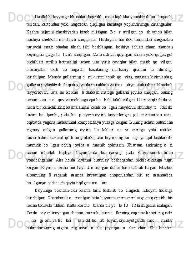Dastlabki tayyorgarlik ishlari bajarilib, mato taglikka yopishtirib bo lingach,
teridan,   kartondan   yoki   hogozdan   qirqilgan   kashtaga   yopishtirishga   kirishganlar.
Kashta   hajmini   zhoshiyadan   hisob   qilishgan.   Bo r   surilgan   qo sh   tanob   bilan	
 
hoshiya   chekkalarini   chizib   chiqqanlar.   Hoshiyani   har   ikki   tomondan   chegaralab
turuvchi   ensiz   obadan   tikish   ishi   boshlangan,   hoshiya   ichlari   zham   shundan
keyingina gulga to ldirib chiqilgan. Mato ustidan quyilgan charm yoki qogoz gul	

bichihlari   surilib   ketmasligi   uchun   ular   yirik   qaviqlar   bilan   chatib   qo yilgan.	

Hoshiyalar   tikib   bo lingach,   kashtaning   markaziy   qismini   to ldirishga	
 
kirishilgan.  Matoda  gullarning o rni-urnini  topib  qo yish,  xususan  kiyimlardagi	
 
gullarni joylashtirib chiqish goyatda murakkab va mas uliyattalab ishdir. Korchub	

tayyorlovchi   usta   sar   korcho b   darkash   matoga   gullarni   joylab   chiqqan,   buning	

uchun u zo r o quv va malakaga ega bo lishi talab etilgan. U tez vaqt ichida va	
  
hech bir kamchiliksiz kashtalanishi kerak bo lgan maydonni shunday to ldirishi	
 
lozim   bo lganki,   juda   ko p   ayrim-ayrim   tayyorlangan   gul   qismlaridan   oxir-	
 
oqibatda yagona mukammal kompozitsiya yuzaga kelgan. Bu ning uchun butunicha
sigmay   qolgan   gullarning   ayrim   bo laklari   qo yi   qismga   yoki   ostidan	
 
tushirilishini   nazorat   qilib   turganlarki,   ular   kiyimning   ko zga   yaqqol   tashlanishi	

mumkin   bo lgan   ochiq   joyida   o rnashib   qolmasin.   Xusu	
  san,   amirning   o zi	
uchun   mljallab   tiqilgan   buyumlarda   bu   narsaga   juda   ehtiyotkorlik   bi lan
yondoshganlar.   Aks   holda   kiyimni   butunlay   boshqqatdan   bichib-tikishga   tugri
kelgan.   Kiyim ni   necha   bor   haytadan   tiqilgan   dollar   ham   uchrab   turgan.   Mazkur
albomning   8   raqamli   rasmda   kursatilgan   choponlardan   biri   to   rasamadida
bo lgunga qadar uch qayta tiqilgani ma lum.	
 
Buyumga   boshdan-oxir   kashta   tarhi   tushirib   bo lingach,   nihoyat,   tikishga	

kirishilgan. Chambarak o rnatilgan bitta buyumni qism-qismlarga aniq ajratib, bir	

necha tikuvchi tikkan. Katta korcho blarda bir yo la 10 12 kishigacha ishlagan.	
  
Zardo ziy qilinayotgan chopon, mursak, kamzo llarning eng nozik joyi eng uchi	
 
  no gi   os	
  ti   va   ko ksi     sari   dil   bo lib,   kiyim   kiyilayotganda   «mo minlar	   
hukmdori»nnng   nigohi   eng   avval   o sha   joylarga   to shar   ekan.   Shu   boisdan	
  