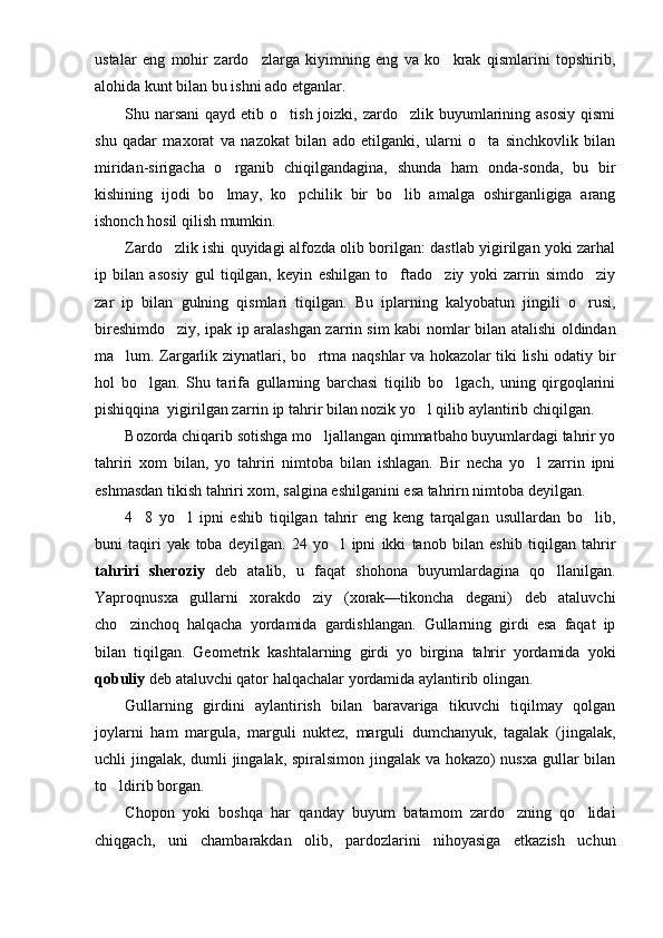 ustalar   eng   mohir   zardo zlarga   kiyimning   eng   va   ko krak   qismlarini   topshirib, 
alohida kunt bilan bu ishni ado etganlar.
Shu narsani  qayd etib o tish joizki, zardo zlik buyumlarining asosiy  qismi	
 
shu   qadar   ma xorat   va   nazokat   bilan   ado   etilganki,   ularni   o ta   sinchkovlik   bilan	

miridan-sirigacha   o rganib   chiqilgandagina,   shunda   ham   onda-sonda,   bu   bir	

kishining   ijodi   bo lmay,   ko pchilik   bir   bo lib   amalga   oshirganligiga   arang
  
ishonch hosil qilish mumkin.
Zardo zlik ishi quyidagi alfozda olib borilgan: dastlab yigirilgan yoki zarhal	

ip   bilan   asosiy   gul   tiqilgan,   keyin   eshilgan   to ftado ziy   yoki   zarrin   simdo ziy	
  
zar   ip   bilan   gulning   qismlari   tiqilgan.   Bu   iplarning   kalyobatun   jingili   o rusi,	

bireshimdo ziy, ipak ip aralashgan zar	
 rin sim kabi nomlar bilan atalishi oldindan
ma lum. Zargarlik ziynatlari, bo rtma naqshlar va hokazolar tiki lishi odatiy bir	
 
hol   bo lgan.   Shu   tarifa   gullarning   barchasi   tiqilib   bo lgach,   uning   qirgoqlarini	
 
pishiqqina  yigirilgan zar rin ip tahrir bilan nozik yo l qilib aylantirib chiqilgan.	

Bozorda chiqarib sotishga mo ljallangan qimmatbaho buyumlardagi tahrir yo	

tahriri   xom   bilan,   yo   tahriri   nimtoba   bilan   ishlagan.   Bir   necha   yo l   zarrin   ipni	

eshmasdan tikish tahriri xom, salgina eshilganini esa tahrirn nimtoba deyilgan.
4 8   yo l   ipni   eshib   tiqilgan   tahrir   eng   keng   tarqalgan   usullardan   bo lib,	
  
buni   taqiri   yak   toba   deyilgan.   24   yo l   ipni   ikki   tanob   bilan   eshib   tiqilgan   tahrir	

tahriri   sheroziy   deb   atalib,   u   faqat   shohona   buyumlardagina   qo llanilgan.	

Yaproqnusxa   gullarni   xorakdo ziy   (xorak—tikoncha   degani)   deb   ataluvchi	

cho zinchoq   halqacha   yordamida   gardishlangan.   Gullarning   girdi   esa   faqat   ip	

bilan   tiqilgan.   Geometrik   kashtalarning   girdi   yo   birgina   tahrir   yordamida   yoki
qobuliy  deb ataluvchi qator halqachalar yordamida aylantirib olingan.
Gullarning   girdini   aylantirish   bilan   baravariga   tikuvchi   tiqilmay   qolgan
joylarni   ham   margula,   marguli   nuktez,   marguli   dumchanyuk,   tagalak   (jingalak,
uchli jingalak, dumli jingalak, spiralsimon jingalak va hokazo) nusxa gullar bilan
to ldirib borgan.

Chopon   yoki   boshqa   har   qanday   buyum   batamom   zardo zning   qo lidai	
 
chiqgach,   uni   chambarakdan   olib,   pardozlarini   nihoyasiga   etkazish   uchun 