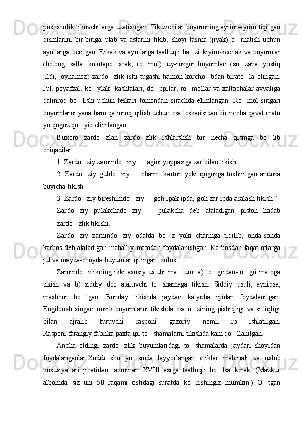 poshsholik tikuvchilarga uzatishgan. Tikuvchilar buyumning ayrim-ayrim tiqilgan
qismlarini   bir-biriga   ulab   va   astarini   tikib,   shoyi   tasma   (jiyak)   o rnatish   uchun
ayollarga berilgan. Erkak va ayollarga taalluqli ba zi kiyim-kechak va buyumlar	

(belbog,   salla,   kulutapo shak,   ro mol),   uy-ruzgor   buyumlari   (so zana,   yostiq	
  
jildi,   joynamoz)   zardo zlik   ishi   tugashi   hamon   korcho bdan   birato la   olingan.
  
Jul,   poyafzal,   ko ylak     kashtalari,   do ppilar,   ro mollar   va   xaltachalar   avvaliga	
  
qalinroq   bo lishi   uchun   teskari   tomondan   sirachda   elimlangan.   Ro mol   singari	
 
buyumlarni yana ham qalinroq qilish uchun esa teskarisidan bir necha qavat mato
yo qogoz qo yib elimlangan.

Buxoro   zardo zlari   zardo zlik   ishlarshsh   bir   necha   qismga   bo lib	
  
chiqadilar: 
1. Zardo ziy zamindo ziy   tagini yoppasiga zar bilan tikish. 	
  
2.   Zardo ziy   guldo ziy     charm,   karton   yoki   qogozga   tushirilgan   andoza
  
buyicha tikish. 
3. Zardo ziy bireshimdo ziy   goh ipak ipda, goh zar ipda aralash tikish 4.
  
Zardo ziy   pulakchado ziy     pulakcha   deb   ataladigan   piston   hadab	
  
zardo zlik tikishi.

Zardo ziy   zamindo ziy   odatda   bo z   yoki   charmga   tiqilib,   onda-sonda
  
karbos deb ataladigan mahalliy matodan foydalanishgan. Karbosdan faqat  otlarga
jul va mayda-chuyda buyumlar qilingan, xolos.
Zamindo zlikning   ikki   asosiy   uslubi   ma lum:   a)   to gridan-to gri   matoga	
   
tikish   va   b)   siddiy   deb   ataluvchi   to shamaga   tikish.   Siddiy   usuli,   ayniqsa,	

mashhur   bo lgan.   Bunday   tikishda   jaydari   kalyoba   ipidan   foydalanilgan.	

Engilbosh   singari   nozik   buyumlarni   tikishda   esa   o zining   pishiqligi   va   silliqligi	

bilan   ajralib   turuvchi   rasponi   gazoriy   nomli   ip   ishlatilgan.
Rasponi farangiy fabrika paxta ipi to shamalarni tikishda kam qo llanilgan.	
 
Ancha   oldingi   zardo zlik   buyumlaridagi   to shamalarda   jaydari   shoyidan	
 
foydalanganlar.Xuddi   shu   yo sinda   tayyorlangan   etiklar   materiali   va   uslub	

xususiyatlari   jihatidan   taxminan   XVIII   asrga   taalluqli   bo lsa   kerak.   (Mazkur	

albomda   siz   uni   50   raqami   ostidagi   suratda   ko rishingiz   mumkin.)   O tgan	
  