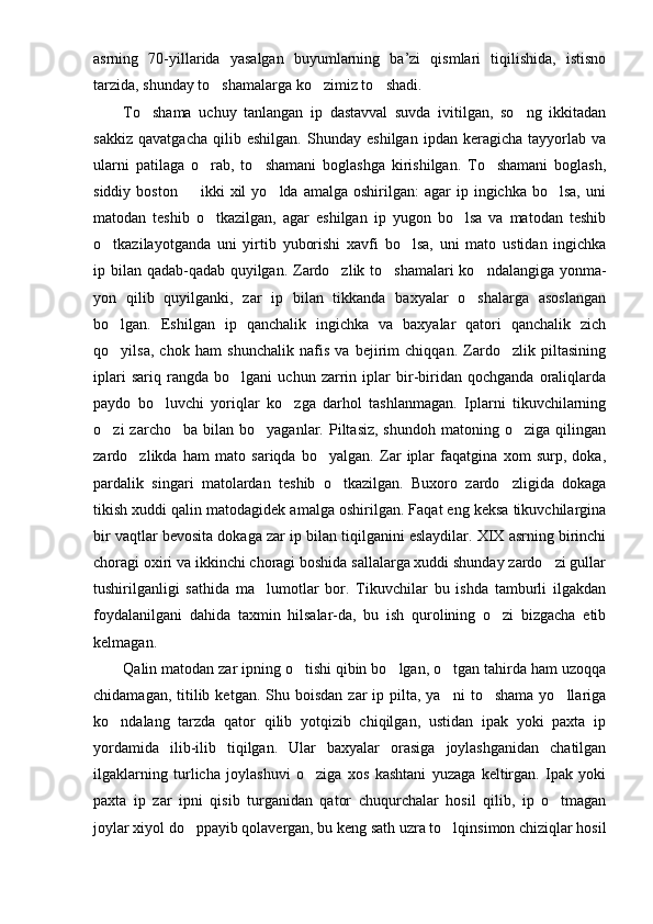 asrning   70-yillarida   yasalgan   buyumlarning   ba’zi   qismlari   tiqilishida,   istisno
tarzida, shunday to shamalarga ko zimiz to shadi.  
To shama   uchuy   tanlangan   ip   dastavval   suvda   ivitilgan,   so ng   ikkitadan	
 
sakkiz   qavatgacha   qilib   eshilgan.   Shunday   eshilgan   ipdan   keragicha   tayyorlab   va
ularni   patilaga   o rab,   to shamani   boglashga   kirishilgan.   To shamani   boglash,	
  
siddiy  boston     ikki  xil  yo lda  amalga   oshirilgan:   agar  ip  ingichka   bo lsa,  uni	
  
matodan   teshib   o tkazilgan,   agar   eshilgan   ip   yugon   bo lsa   va   matodan   teshib	
 
o tkazilayotganda   uni   yirtib   yuborishi   xavfi   bo lsa,   uni   mato   ustidan   ingichka	
 
ip bilan qadab-qadab quyilgan. Zardo zlik to shamalari ko ndalangiga yonma-	
  
yon   qilib   quyilganki,   zar   ip   bilan   tikkanda   baxyalar   o shalarga   asoslangan	

bo lgan.   Eshilgan   ip   qanchalik   ingichka   va   baxyalar   qatori   qanchalik   zich	

qo yilsa,   chok   ham   shunchalik   nafis   va   bejirim   chiqqan.   Zardo zlik   piltasining
 
iplari   sariq   rangda   bo lgani   uchun   zarrin   iplar   bir-biridan   qochganda   oraliqlarda	

paydo   bo luvchi   yoriqlar   ko zga   darhol   tashlanmagan.   Iplarni   tikuvchilarning	
 
o zi   zarcho ba  bilan  bo yaganlar.  Piltasiz,  shundoh   matoning  o ziga  qilingan	
   
zardo zlikda   ham   mato   sariqda   bo yalgan.   Zar   iplar   faqatgina   xom   surp,   doka,	
 
pardalik   singari   matolardan   teshib   o tkazilgan.   Buxoro   zardo zligida   dokaga	
 
tikish xuddi qalin matodagidek amalga oshirilgan. Faqat eng keksa tikuvchilargina
bir vaqtlar bevosita dokaga zar ip bilan tiqilganini eslaydilar. XIX asrning birinchi
choragi oxiri va ikkinchi choragi boshida sallalarga xuddi shunday zardo zi gullar	

tushirilganligi   sathida   ma lumotlar   bor.   Tikuvchilar   bu   ishda   tamburli   ilgakdan	

foydalanilgani   dahida   taxmin   hilsalar-da,   bu   ish   qurolining   o zi   bizgacha   etib	

kelmagan.
Qalin matodan zar ipning o tishi qibin bo lgan, o tgan tahirda ham uzoqqa	
  
chidamagan,  titilib  ketgan.  Shu  boisdan  zar  ip  pilta, ya ni   to shama  yo llariga	
  
ko ndalang   tarzda   qator   qilib   yotqizib   chiqilgan,   ustidan   ipak   yoki   paxta   ip	

yordamida   ilib-ilib   tiqilgan.   Ular   baxyalar   orasiga   joylashganidan   chatilgan
ilgaklarning   turlicha   joylashuvi   o ziga   xos   kashtani   yuzaga   keltirgan.   Ipak   yoki	

paxta   ip   zar   ipni   qisib   turganidan   qator   chuqurchalar   hosil   qilib,   ip   o tmagan	

joylar xiyol do ppayib qolavergan, bu keng sath uzra to lqinsimon chiziqlar hosil	
  