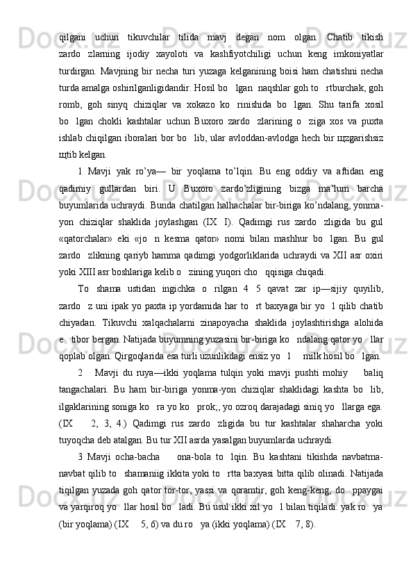qilgani   uchun   tikuvchilar   tilida   mavj   degan   nom   olgan.   Chatib   tikish
zardo zlarning   ijodiy   xayoloti   va   kashfiyotchiligi   uchun   keng   imkoniyatlar
turdirgan.  Mavjning   bir   necha   turi   yuzaga   kelganining   boisi   ham   chatishni   necha
turda amalga oshirilganligidandir. Hosil bo lgan  naqshlar goh to rtburchak, goh	
 
romb,   goh   sinyq   chiziqlar   va   xokazo   ko rinishida   bo lgan.   Shu   ta
  rifa   xosil
bo lgan   chokli   kashtalar   uchun   Buxoro   zardo zlarining   o ziga   xos   va   puxta	
  
ishlab chiqilgan iboralari bor bo lib, ular avloddan-avlodga hech bir щzgarishsiz	

щtib kelgan.
1   Mavji   yak   ro’ya—   bir   yoqlama   to’lqin.   Bu   eng   oddiy   va   aftidan   eng
qadimiy   gullardan   biri.   U   Buxoro   zardo’zligining   bizga   ma’lum   barcha
buyumlarida uchraydi. Bunda chatilgan halhachalar bir-biriga ko’ndalang, yonma-
yon   chiziqlar   shaklida   joylashgan   (IX I).   Qadimgi   rus   zardo zligida   bu   gul	
 
«qatorchalar»   eki   «jo n   kesma   qator»   nomi   bilan   mashhur   bo lgan.   Bu   gul	
 
zardo zlikning   qariyb   hamma   qadimgi   yodgorliklarida   uchraydi   va   XII   asr   oxiri	

yoki XIII asr boshlariga kelib o zining yuqori cho qqisiga chiqadi.	
 
To shama   ustidan   ingichka   o rilgan   4 5   qavat   zar   ip—sijiy   quyilib,	
  
zardo z uni ipak yo paxta ip yordamida har to rt baxyaga bir yo l qilib chatib	
  
chiyadan.   Tikuvchi   xalqachalarni   zinapoyacha   shaklida   joylashtirishga   alohida
e tibor bergan. Natijada buyumning yuzasini bir-biriga ko ndalang qator yo llar	
  
qoplab olgan. Qirgoqlarida esa turli uzunlikdagi ensiz yo l   milk hosil bo lgan.	
  
2       Mavji   du   ruya—ikki   yoqlama   tulqin   yoki   mavji   pushti   mohiy     baliq	

tangachalari.   Bu   ham   bir-biriga   yonma-yon   chiziqlar   shaklidagi   kashta   bo lib,	

ilgaklarining soniga ko ra yo ko prok;, yo ozroq darajadagi siniq yo llarga ega.	
  
(IX     2,   3,   4.)   Qadimgi   rus   zardo zligida   bu   tur   kashtalar   shaharcha   yoki	
 
tuyoqcha deb atalgan. Bu tur XII asrda yasalgan buyumlarda uchraydi.
3   Mavji   ocha-bacha     ona-bola   to lqin.   Bu   kashtani   tikishda   navbatma-	
 
navbat qilib to shamaniig ikkita yoki to rtta baxyasi bitta qilib olinadi. Natijada	
 
tiqilgan   yuzada  goh  qator   tor-tor,  yassi  va   qoramtir,  goh  keng-keng,   do ppaygai	

va yarqiroq yo llar hosil bo ladi. Bu usul ikki xil yo l bilan tiqiladi: yak ro ya	
   
(bir yoqlama) (IX   5, 6) va du ro ya (ikki yoqlama) (IX  7, 8).	
   