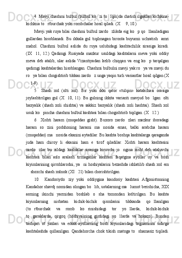 4  Mavji chashmi bulbul (bulbul ko zi to lqin)da chatish ilgaklari kichkina- 
kichkiia to rtburchak yoki rombchalar hosil qiladi. (X   9, 10.)	
 
Mavji yak ruya bilai chashmi bulbul zardo zlikda eig ko p qo llaniladigan	
  
gullardan   hisoblanadi.   Bu   ikkala   gul   tiqilmagan   bironta   buyumii   uchratish     amri
mahol.   Chashmi   bulbul   aslida   du   ruya   uslubidagi   kashtachilik   sirasiga   kiradi.
(IX 11,   12.)   Qadimgi   Rusiyada   mazkur   usuldagi   kashtalarni   meva   yoki   oddiy	

meva   deb   atalib,   ular   aslida   Vizantiyadan   kelib   chiqqan   va   eng   ko p   tarqalgan	

qadimgi kashtalardan hisoblangan. Chashmi bulbulni mavji yak ro ya va mavji du	

ro ya bilan chogishtirib tikkan zardo z unga yaqin turli variantlar hosil qilgan (X	
 
 1-9).	

5     Shash   xol   (olti   xol).   Bir   yoki   ikki   qator   «tulqin»   katakchasi   orasiga
joylashtirilgan   gul   (X 10,   11).   Bu   gulning   ikkita   varianti   mavjud   bo lgan:   olti	
 
baxyalik   (shash   xoli   shishtai)   va   sakkiz   baxyalik   (shash   xoli   hashtai).   Shash   xol
usuli ko pincha chashmi bulbul kashtasi bilan chogishtirib tiqilgan. (X 12.)	
 
6     Xishti   haram   (muqaddas   gisht).   Buxoro   zardo zlari   mazkur   iboradagi	

haram   so zini   podshoning   harami   ma nosida   emas,   balki   arabcha   haram	
 
(muqaddas) ma nosida ekanini aytadilar. Bu kashta boshqa kashtalarga qaraganda	

juda   ham   chiroy   li   ekanini   ham   e tirof   qiladilar.   Xishti   haram   kashtasini	

zardo zlar   bu   xildagi   kashtalar   sirasiga   kiruvchi   jo ngina   xisht   deb   ataluvchi	
 
kashtasi   bilan   aslo   aralash   tirmaganlar   kashtasi   faqatgina   ayollar   uy   va   bosh
kiyimlarining qirrohlarodni, ya ni  hoshiyalarini  bezashda  ishlatilib shash  xol  em	

 shoxchi shash xolnok (XI 21) bilan chorishtirilgan.	
 
10     Kandoriydo ziy   yoki   oddiygina   kandoriy   kashtasi   Afgonistonning	

Kandahor shavdj nomidan olingan bo lib, ustalarning ma lumot berishicha, XIX	
 
asrning   ikinchi   yarmidan   boshlab   o sha   tomondan   keltirilgan.   Bu   kashta	

kiyimlarning   nisbatan   kichik-kichik   qismlarini   tikkanda   qo llanilgan	

(to rtburchak   va   romb   ko rinishidagi   tor   yo llarda,   kichik-kichik	
  
to garaklarda,   qirgoq   (hoshiya)ning   girdidagi   yo l
  larda   va   hokazo).   Bundan
tashqari   ot   junlari   va   erkak-ayollarning   bosh   kiyimlaridagi   tagzaminni   sidirga
kashtalashda   qullanilgan.   Qandahorcha   chok   tikish   matoga   to shamasiz   tiqiladi.	
 