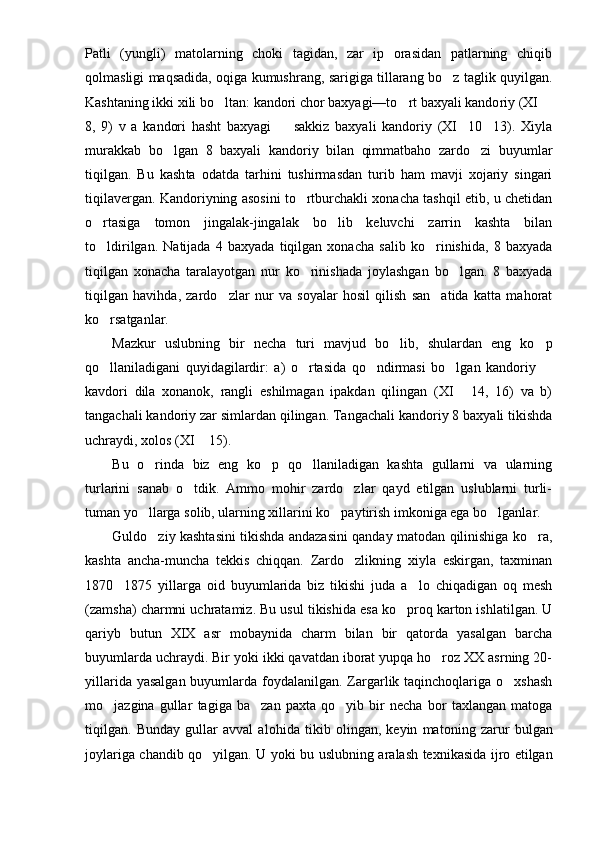 Patli   (yungli)   matolarning   choki   tagidan,   zar   ip   orasidan   patlarning   chiqib
qolmasligi maqsadida, oqiga kumushrang, sarigiga tillarang bo z taglik quyilgan.
Kashtaning ikki xili bo l	
 tan: kandori chor baxyagi—to rt baxyali kando	 riy (XI 	
8,   9)   v   a   kandori   hasht   baxyagi     sakkiz   baxyali   kandoriy   (XI 10 13).   Xiyla	
  
murakkab   bo lgan   8   baxyali   kandoriy   bilan   qimmatbaho   zardo zi   buyumlar	
 
tiqilgan.   Bu   kash ta   odatda   tarhini   tushirmasdan   turib   ham   mavji   xojariy   singari
tiqilavergan. Kandoriyning asosini to rtburchakli xonacha tashqil etib, u chetidan	

o rtasiga   tomon   jingalak-jingalak   bo lib   keluvchi   zarrin   kashta   bilan	
 
to ldirilgan.   Natijada   4   baxyada   tiqilgan   xonacha   salib   ko rinishida,   8   baxyada
 
tiqilgan   xonacha   taralayotgan   nur   ko rinishada   joylashgan   bo lgan.   8   baxyada	
 
tiqilgan   havihda,   zardo zlar   nur   va   soyalar   hosil   qilish   san atida   katta   mahorat	
 
ko rsatganlar.	

Mazkur   uslubning   bir   necha   turi   mavjud   bo lib,   shulardan   eng   ko p	
 
qo llaniladigani   quyidagilardir:   a)   o rtasida   qo ndirmasi   bo lgan   kandoriy  	
    
kavdori   dila   xonanok,   rangli   eshilmagan   ipakdan   qilingan   (XI   14,   16)   va   b)	

tangachali kandoriy zar simlardan qilingan. Tangachali kandoriy 8 baxyali tikishda
uchraydi, xolos (XI  15).	

Bu   o rinda   biz   eng   ko p   qo llaniladigan   kashta   gullarni   va   ularning	
  
turlarini   sanab   o tdik.   Ammo   mohir   zardo zlar   qayd   etilgan   uslublarni   turli-	
 
tuman yo llarga solib, ularning xillarini ko paytirish imkoniga ega bo lganlar.	
  
Guldo ziy kashtasini tikishda andazasini qanday matodan qilinishiga ko ra,
 
kashta   ancha-muncha   tekkis   chiqqan.   Zardo zlikning   xiyla   eskirgan,   taxminan	

1870 1875   yillarga   oid   buyumlarida   biz   tikishi   juda   a lo   chiqadigan   oq   mesh	
 
(zam sha) charmni uchratamiz. Bu usul tikishida esa ko proq karton ishlatilgan. U	

qariyb   butun   XIX   asr   mobaynida   charm   bilan   bir   qatorda   yasalgan   barcha
buyumlarda uchraydi. Bir yoki ikki qavatdan iborat yupqa ho roz XX asrning 20-	

yillarida yasalgan buyumlarda foydalanilgan. Zargarlik taqinchoqlariga o xshash	

mo jazgina   gullar   tagiga   ba zan   paxta   qo yib   bir   necha   bor   taxlangan   matoga	
  
tiqilgan.   Bunday   gullar   avval   aloh i da   tikib   olingan,   keyin   mat o ning   zarur   bulg a n
joylariga chandib   qo	
 yilgan. U yoki bu uslub ning aralash texnika s ida ijro etilgan 