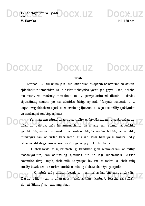 IV.  A dabiyotlar ro yxati ...............................................................................139 
bet
V.   Ilovalar . ..............................................................................................141-150 bet
Kirish.
Mustaqil O zbekiston jadal sur atlar bilan rivojlanib borayotgan bir davrda	
 
ajdodlarimiz   tomonidan   ko p   asrlar   mobaynida   yaratilgan   goyat   ulkan,   bebaho	

ma naviy   va   madaniy   merosimiz,   milliy   qadriyatlarimizni   tiklash     davlat	
 
siyosatining   muhim   yo nalishlaridan   biriga   aylandi.   Natijada   xalqimiz   o z	
 
taqdirining chinakam egasi, o z tarixining ijodkori, o ziga xos milliy qadriyatlar	
 
va madaniyat sohibiga aylandi.
Yurtimizning   istiqlolga   erishishi   milliy   qadriyatlarimizning   qayta   tiklanishi
bilan   bir   qatorda,   xalq   hunarmandchiligi   va   amaliy   san atning   naqqoshlik,	

ganchkorlik,   yogoch   o ymakorligi,   kashtachilik,   badiiy   kulolchilik,   zardo zlik,	
 
miniatyura   san ati   turlari   kabi   zardo zlik   san atida   ham   yangi   amaliy   ijodiy	
  
ishlar yaratilishiga hamda taraqqiy etishga keng yo l ochib berdi. 	

O zbek zardo zligi	
  , kashtachiligi, kandakorligi va keramika  san ati milliy	
madaniyatimiz,   san atimizning   ajralmas   bir   bo lagi   hisoblanadi.   Asrlar	
 
davomida   rivoj     topib,   shakllanib   kelayotgan   bu   san at   tur	
 lar i,   o zbek   xalq	
amaliy bezak san ati turlari orasida 	
 o zining 	 alohida ahamiyatga egadir. 
            O zbek   xalq   amaliy   bezak   san ati   turlaridan   biri   zardo zlikdir.	
  
Zardo zlik	
  	 -   zar   ip   bilan   naqsh   (kashta)   tikish   kasbi.   U   forscha   zar   (tilla),
do zi (tikmoq) so zini anglatadi.	
  