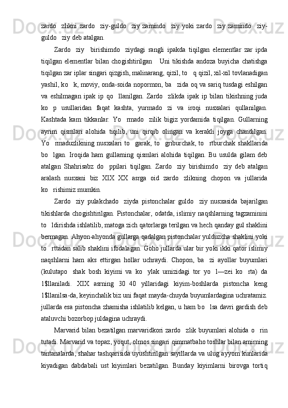 zardo zlikni   zardo ziy-guldo ziy   zamindo ziy   yoki   zardo ziy   zamindo ziy-     
guldo ziy deb atalgan.

Zardo z	
 i y     birishimdo ziydagi   rangli   ipakda   ti	 qilgan   e lementlar   zar   ipda
tiqilgan   elementlar   bilan   cho g ishtirilgan       Uni   tikishda   andoza   buyicha   chatishga
tiqilgan zar iplar singari qiz g ish, malinarang, qizil, t o	
 q qizil, xil-xil tovlanadigan
yashil, k o	
 k, moviy, onda-soida nopormon, ba zida oq va sariq tusdagi eshilgan	
va   eshilmagan   ipak   ip   qo	
 llanilgan.   Zardo zlikda   ipak   ip   bilan   tikishning   juda	
k o	
 p   usullaridan   faqat   kashta,   yurmado zi   va   iroqi   nusxalari   qullanilgan.	
Kashtada   kam   tikkanlar.   Yo	
 rmado zilik   bigiz   yordamida   ti	 qilgan.   Gullarning
ayrim   qismlari   alohida   tiqilib,   uni   qir q ib   olingan   va   kerakli   joyga   chandilgan.
Yo	
 rmaduzlikning   nusxalari   t o	 garak,   t o g	 riburchak,   t o	 rtburchak   shakllarida
bo	
 lgan.   Iro q ida   ham   gullarning   qismlari   alohida   tiqilgan.   Bu   usulda   gilam   deb
atalgan   Sha hri sabz   d o	
 ppilari   tiqilgan.   Zardo ziy   birishimd	 o	 ziy   deb   atalgan
aralash   nusxani   biz   XIX XX   a	
 s rga   oid   zardo zlikning  	 ch opon   va   jullarida
k o	
 rishimiz mumkin.
Zardo ziy   pulakchad	
 o	 ziyda   pistonchalar   guld o	 ziy   nusxasida   bajarilgan
tikishlarda  cho g ishtirilgan.   Pistonchalar,   odatda,   islimiy  na q shlarning  tagzaminini
t o	
 ldirishda ishlatilib, matoga zich  q atorlarga terilgan va hech  q anday gul shaklini
bermagan. Ahyon-ahyonda gullarga qadalgan pistonchalar yulduzcha shak lini yoki
t o
 rttadan salib shaklini ifodalagan. Goho jullarda ular bir yo k i ikki qator islimiy
na q shlarni   ham   aks   ettirgan   h ollar   uchraydi.   Chopon,   ba zi   ayollar   buyumlari	

(kulutapo shak   bosh   kiyimi   va   ko ylak   umizidagi   tor   yo l—zei   ko rta)   da	
   
1$llaniladi.   XIX   asrning   30 40   yillaridagi   kiyim-boshlarda   pistoncha   keng	

1$llanilsa-da, keyinchalik biz uni faqat mayda-chuyda buyumlardagina uchratamiz.
jullarda esa pistoncha zhamisha ishlatilib kelgan, u ham b o	
 lsa davri gardish deb
ataluvchi bozorbop ju l dagina uchraydi.
Marvarid bilan bezatilgan marvaridkori  zardo zlik buyumlari alohida  	
 o	 rin
tutadi. Marvarid va topaz, yoqut, olmos singari  q immatbaho toshlar bilan amirning
tantanalarda, shahar tash q ari s ida uyushtirilgan sayillarda va ulu g   ayyom kunlarida
kiyadigan   dabdabali   ust   kiyimlari   bezatilgan.   Bunday   kiyimlarni   birovga   torti q 