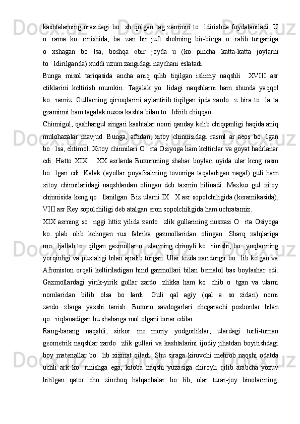 kashtalarning   orasidagi   bo sh   qolgan   tag   zaminni   to ldirishda   foydalaniladi.   U 
o rama   ko rinishida,   ba zan   bir   juft   shohning   bir-biriga   o ralib   turganiga	
   
o xshagan   bo lsa,   boshqa   «bir   joyda   u   (ko pincha   katta-katta   joylarni
  
to ldirilganda) xuddi uzum zangidagi naychani eslatadi.

Bunga   misol   tariqasida   ancha   aniq   qilib   tiqilgan   islimiy   naqshli     XVIII   asr
etiklarini   keltirish   mumkin.   Tagalak   yo lidagi   naqshlarni   ham   shunda   yaqqol	

ko ramiz.   Gullarning   qirroqlarini   aylantirib   tiqilgan   ipda   zardo z   bira   to la   ta	
  
gzaminni ham tagalak nusxa kashta bilan to ldirib chiqqan.	

Chinnigul, qashhargul singari kashtalar nomi qanday kelib chiqqanligi haqida aniq
mulohazalar   mavjud.   Bunga,   aftidan,   xitoy   chinnisidagi   rasml   ar   aeos   bo lgan	

bo lsa, ehtimol. Xitoy chinnilari O rta Osiyoga ham keltirilar va goyat hadrlanar	
 
edi.   Hatto   XIX     XX   asrlarda   Buxoroning   shahar   boylari   uyida   ular   keng   rasm	

bo lgan   edi.   Kalak   (ayollar   poyafzalining   tovoniga   taqaladigan   nagal)   guli   ham	

xitoy   chinnilaridagi   naqshlardan   olingan   deb   taxmin   hilinadi.   Mazkur   gul   xitoy
chinnisida keng qo llanilgan. Biz ularni IX X asr sopolchiligida (keramikasida),	
 
VIII asr Rey sopolchiligi deb atalgan eron sopolchiligida ham uchratamiz.
XIX   asrning   so nggi   httiz   yilida   zardo zlik   gullarining   nusxasi   O rta   Osiyoga	
  
ko plab   olib   kelingan   rus   fabrika   gazmollaridan   olingan.   Sharq   xalqlariga	

mo ljallab to qilgan gazmollar o zlarining chiroyli ko rinishi, bo yoqlarining
    
yorqinligi va puxtaligi bilan ajralib turgan. Ular tezda xaridorgir bo lib ketgan va	

Afroniston   orqali   keltiriladigan   hind   gazmollari   bilan   bemalol   bas   boylashar   edi.
Gazmollardagi   yirik-yirik   gullar   zardo zlikka   ham   ko chib   o tgan   va   ularni	
  
nomlaridan   bilib   olsa   bo lardi.   Guli   qal agiy   (qal a   so zidan)   nomi	
   
zardo zlarga   yaxshi   tanish.   Buxoro   savdogarlari   chegarachi   posbonlar   bilan	

qo riqlanadigan bu shaharga mol olgani borar edilar.	

Rang-barang   naqshli,   sirkor   me moriy   yodgorliklar,   ulardagi   turli-tuman	

geometrik naqshlar zardo zlik gullari va kashtalarini ijodiy jihatdan boyitishdagi	

boy   materiallar   bo lib   xizmat   qiladi.   Shu   siraga   kiruvchi   mehrob   naqshi   odatda	

uchli   ark   ko rinishga   ega,   kitoba   naqshi   yuzasiga   chiroyli   qilib   arabcha   yozuv	

bitilgan   qator   cho zinchoq   halqachalar   bo lib,   ular   turar-joy   binolarining,	
  