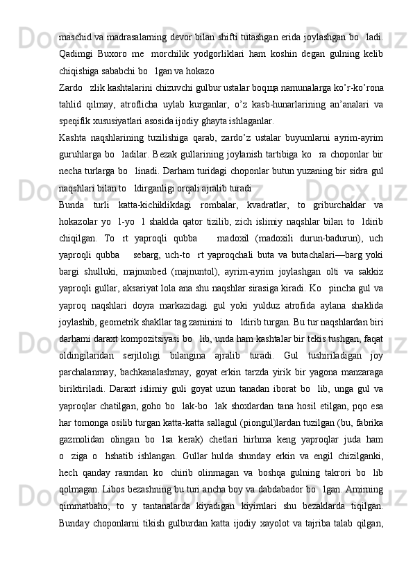 maschid va madrasalarning devor bilan shifti tutashgan erida joylashgan bo ladi.
Qadimgi   Buxoro   me morchilik   yodgorliklari   ham   koshin   degan   gulning   kelib	

chi q ishiga sababchi bo lgan va hokazo 

Zardo zlik kashtalarini chizuvchi gulbur ustalar boq	
 щ a namunalarga ko’r-ko’rona
tahlid   qilmay,   atroflicha   uylab   kurganlar,   o’z   kasb-hunarlarining   an’analari   va
speqifik xususiyatlari asosida ijodiy ghayta ishlaganlar.
Kashta   naqshlarining   tuzilishiga   qarab,   zardo’z   ustalar   buyumlarni   ayrim-ayrim
guruhlarga   bo ladilar.   Bezak   gullarining  joylanish   tartibiga  ko ra  choponlar   bir	
 
necha turlarga bo linadi. Darham turidagi choponlar butun yuzaning bir sidra gul	

naqshlari bilan to ldirganligi orqali ajralib turadi 

Bunda   turli   katta-kichiklikdagi   rombalar,   kvadratlar,   to griburchaklar   va	

hokazolar   yo l-yo l   shaklda   qator   tizilib,   zich   islimiy   naqshlar   bilan   to ldirib	
  
chiqilgan.   To rt   yaproqli   qubba     madoxil   (madoxili   durun-badurun),   uch
 
yaproqli   qubba     sebarg,   uch-to rt   yaproqchali   buta   va   butachalari—barg   yoki	
	
bargi   shulluki,   majnunbed   (majnuntol),   ayrim-ayrim   joylashgan   olti   va   sakkiz
yaproqli gullar, aksariyat lola ana shu naqshlar sirasiga kiradi. Ko pincha gul va	

yaproq   naqshlari   doyra   markazidagi   gul   yoki   yulduz   atrofida   aylana   shaklida
joylashib, geometrik shakllar tag zaminini to ldirib turgan. Bu tur naqshlardan biri	

darhami daraxt kompozitsiyasi bo lib, unda ham kashtalar bir tekis tushgan, faqat	

oldingilaridan   serjiloligi   bilangina   ajralib   turadi.   Gul   tushiriladigan   joy
parchalanmay,   bachkanalashmay,   goyat   erkin   tarzda   yirik   bir   yagona   manzaraga
biriktiriladi.   Daraxt   islimiy   guli   goyat   uzun   tanadan   iborat   bo lib,   unga   gul   va	

yaproqlar   chatilgan,   goho   bo lak-bo lak   shoxlardan   tana   hosil   etilgan,   pqo   esa	
 
har tomonga osilib turgan katta-katta sallagul (piongul)lardan tuzilgan (bu, fabrika
gazmolidan   olingan   bo lsa   kerak)   chetlari   hirhma   keng   yaproqlar   juda   ham	

o ziga   o hshatib   ishlangan.   Gullar   hulda   shunday   erkin   va   engil   chizilganki,	
 
hech   qanday   rasmdan   ko chirib   olinmagan   va   boshqa   gulning   takrori   bo lib	
 
qolmagan. Libos bezashning bu turi ancha boy va dabdabador bo lgan. Amirning	

qimmatbaho,   to y   tantanalarda   kiyadigan   kiyimlari   shu   bezaklarda   tiqilgan.	

Bunday   choponlarni   tikish   gulburdan   katta   ijodiy   xayolot   va   tajriba   talab   qilgan, 