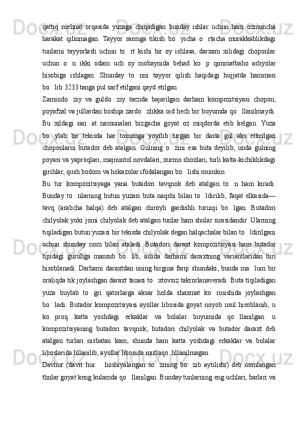 qattiq   mehnat   orqasida   yuzaga   chiqadigan   bunday   ishlar   uchun   ham   ozmuncha
harakat   qilinmagan.   Tayyor   rasmga   tikish   bo yicha   o rtacha   murakkablikdagi 
tunlarni   tayyorlash   uchun   to rt   kishi   bir   oy   ishlasa,   darxam   xilidagi   choponlar	

uchun   o n   ikki   odam   uch   oy   mobaynida   behad   ko p   qimmatbaho   ashyolar	
 
hisobiga   ishlagan.   Shunday   to nni   tayyor   qilish   haqidagi   hujjatda   hammasi	

bo lib 3233 tanga pul sarf etilgani qayd etilgan.	

Zamindo ziy   va   guldo ziy   tarzida   bajarilgan   darham   kompozitsiyasi   chopon,	
 
poyafzal va jullardan boshqa zardo zlikka oid hech bir buyumda qo llanilmaydi.	
 
Bu   xildagi   san at   namunalari   bizgacha   goyat   oz   miqdorda   etib   kelgan.   Yuza	

bo ylab   bir   tekisda   har   tomonga   yoyilib   turgan   bir   dasta   gul   aks   ettirilgan	

choponlarni   butador   deb   atalgan.   Gulning   o zini   esa   buta   deyilib,   unda   gulning	

poyasi va yaproqlari, majnuntol novdalari, xurmo shoxlari, turli katta-kichiklikdagi
girihlar, qush bodom va hokazolar ifodalangan bo lishi mumkin.	

Bu   tur   kompozitsiyaga   yana   butadori   tavqnok   deb   atalgan   to n   ham   kiradi.	

Bunday   to nlarning   butun   yuzasi   buta   naqshi   bilan   to ldirilib,   faqat   elkasida—	
 
tavq   (arabcha   halqa)   deb   atalgan   chiroyli   gardishli   turunji   bo lgan.   Bu	
 tadori
chilyolak yoki jomi chilyolak deb atalgan tunlar ham shular sirasidandir. Ularning
tiqiladigan butun yuzasi bir tekisda chilyolak degan halqachalar bilan to ldirilgani	

uchun   shunday   nom   bilan   ataladi.   Buta dori   daraxt   kompozitsiyasi   ham   butador
tipidagi   guruhga   mansub   bo lib,   aslida   darhami   daraxtning   variantlaridan   biri	

hisoblanadi. Darhami daraxtdan uning birgina farqi  shundaki, bunda ma lum bir	

oraliqda tik joylashgan daraxt tanasi to xtovsiz takrorlanaveradi. Buta tiqiladigan	

yuza   buylab   to gri   qatorlarga   aksar   holda   shaxmat   ko rinishida   joylashgan	
 
bo ladi.   Butador   kompozitsiyasi   ayollar   libosida   goyat   noyob   usul   hisoblanib,   u	

ko proq   katta   yoshdagi   erkaklar   va   bolalar   buyumida   qo llanilgan.   u
 
kompozitsiyaning   butadori   tavqnok,   butadori   chilyolak   va   butador   daraxt   deb
atalgan   turlari   nisbatan   kam,   shunda   ham   katta   yoshdagi   erkaklar   va   bolalar
liboslarida hllanilib, ayollar libosida mutlaqo .hllanilmagan.
Davhur   (davri   hur     hoshiyalangan   so zining   bo zib   aytilishi)   deb   nomlangan	
	 
thnlar goyat keng kulamda qo llanilgan. Bunday tunlarning eng uchlari, barlari va	
 