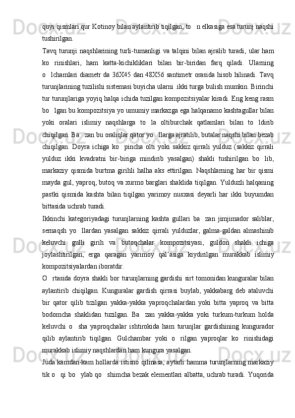 quyi qismlari qur Ko tinoy bilan aylantirib tiqilgan, to n elkasiga esa turunj naqshi
tushirilgan.
Tavq turunji  naqshlarining turli-tumanligi  va talqini  bilan  ajralib turadi, ular  ham
ko rinishlari,   ham   katta-kichikliklari   bilan   bir-biridan   farq   qiladi.   Ularning	

o lchamlari diametr da 36X45 dan 48X56 santimetr orasida hisob hilinadi. Tavq

turunjlarining tuzilishi sistemasi buyicha ularni .ikki turga bulish mumkin. Birinchi
tur turunjlariga yoyiq halqa ichida tuzilgan kompozitsiyalar kiradi. Eng keng rasm
bo lgan bu kompozitsiya yo umumiy markazga ega halqanamo kashtagullar bilan

yoki   oralari   islimiy   naqshlarga   to la   oltiburchak   qatlamlari   bilan   to ldirib	
 
chiqilgan. Ba zan bu oraliqlar qator yo llarga ajratilib, butalar naqshi bilan bezab	
 
chiqilgan.   Doyra   ichiga   ko pincha   olti   yoki   sakkiz   qirrali   yulduz   (sakkiz   qirrali	

yulduz   ikki   kvadratni   bir-biriga   mindirib   yasalgan)   shakli   tushirilgan   bo lib,	

markaziy   qismida   burtma   girihli   halha   aks   ettirilgan.   Naqshlarning   har   bir   qismi
mayda gul, yaproq, butoq va xurmo barglari shaklida tiqilgan. Yulduzli halqaning
pastki   qismida   kashta   bilan   tiqilgan   yarimoy   nusxasi   deyarli   har   ikki   buyumdan
bittasida uchrab turadi.
Ikkinchi   kategoriyadagi   turunjlarning   kashta   gullari   ba zan   jimjimador   saliblar,	

sernaqsh   yo llardan   yasalgan   sakkiz   qirrali   yulduzlar,   galma-galdan   almashinib	

keluvchi   gulli   girih   va   butoqchalar   kompozitsiyasi,   guldon   shakli   ichiga
joylashtirilgan,   erga   q aragan   yarimoy   q al ’ asiga   kiydirilgan   murakkab   islimiy
kompozitsiyalardan iboratdir. 
O rtasida doyra shakli bor turunjlarning gardishi sirt tomonidan kunguralar bilan	

aylantirib   chiqilgan.   Kunguralar   gardish   qirrasi   buylab,   yakkabarg   deb   ataluvchi
bir   qator   qilib   tizilgan   yakka-yakka   yaproqchalardan   yoki   bitta   yaproq   va   bitta
bodomcha   shaklidan   tuzilgan.   Ba zan   yakka-yakka   yoki   turkum-turkum   holda	

keluvchi   o sha   yaproqchalar   ishtirokida   ham   turunjlar   gardishining   kungurador	

qilib   aylantirib   tiqilgan.   Gulchambar   yoki   o rilgan   yaproqlar   ko rinishidagi	
 
murakkab islimiy naqshlardan ham kungura yasalgan.
Juda kamdan-kam hollarda istisno qilmasa, aytarli hamma turunjlarning markaziy
tik o qi bo ylab qo shimcha bezak elementlari albatta, uchrab turadi. Yuqorida	
   