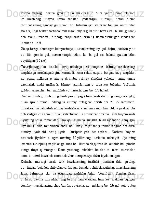 xurmo   yaprogi,   odatda   goyat   jo n   shakldagi   3 5   ta   yaproq   yoki   elpigich 
ko rinishidagi   mayda   uzum   zanglari   joylashgan.   Turunjni   bezab   turgan	

elementlarning   qanday   gul   shakli   bo lishidan   qat iy   nazar   toji   gul   nomi   bilan	
 
ataladi, unga teskari tartibda joylashgan quyidagi naqshli bezak ka bi gul (guldon)	

deb   atalib,   madoxil   turidagi   naqshlardan   birining   uslublashtirilgan   ifodasidan
iborat bo ladi.	

Xalqa ichiga olinmagan kompozitsiyali turunjlarning toji guli hajm jihatidan yirik
bo lib,   gohida   gul,   xurmo   naqshi   bilan,   ka bi   gul   esa   baland   guldon   bilan	
 
boyitilgan (30 r.e.).
Turunjlardagi   bu   detallar   tavq   uslubiga   oid   naqshlar   islimiy   xarakterdagi
naqshlarga   asoslanganligini   kursatadi.   Asta-sekin   uzgara   borgan   tavq   naqshlari
ko pgina   hollarda   o zining   dastlabki   islimiy   shaklini   yuhotib,   uning   urnini
 
geometrik   shakl   egallaydi.   Isli miy   talqinlarning   o ziga   xos   belgilari   'bul'mshi	

guldon va gulchambar endilikda yot unsurlargina bo lib holadi.

Davhur   turidagi   tunlarning   hoshiyasi   (jiyagi)   ham   kashtalarining   rang-barangligi
bilan   ajralib   turadi:   oddiygina   islimiy   buto g idan   tortib   eni   23 25   santimetrli	

murakkab va dabdabali islimiy kashtalarni kurishimiz mumkin. Oddiy jiyaklar oba
deb atalgan  ensiz   yo l   bilan aylantiriladi.  Khmmatbaho  zardo zlik  buyumlarida	
 
jiyakning   ichki   tomonidan   ham   qo	
 shimcha   kungura   bilan   aylantirib   chiqilgan.
Jiyakning   ichki   tomonidan   obasi   b o
 lmay,   faqat   tan q i   tomondangina   obalansa,
bunday   jiyak   oldi   och iq   jiyak     kuripesh   yala   deb   ataladi   .   Kashtasi   boy   va	

serbezak   jiyaklar   o	
 tgan   a s rning   80-yillaridagi   tunlarda   uchraydi.   Jiyakning
kashtasi turunjning naqshlariga   mo s   bo lishi talab,	
 q ilin s a-da, amalda ko pincha	
bunga   rioya   q ilinmagan.   Katta   yoshdagi   erkaklar,   bolalar   t o	
 nlari,   mursaklar,
kamz o	
 llarni bezashda asosan davhur kompozidiyasidan foydalanilgan.
Kulucha   mursagi   zardo zlik   bezaklarining   tuzilishi   jihatidan   ikki   guruhga	

bo lingan:	
   butadori chilyolak va davqur. Butadori chilyolakxilidagi mursaklarning
faqat   beligacha   oldi   va   orqasidan   kashtalar   bilan   .bezatilgan.   Tundan   farqli
o
 laroq   davhur   mursaklarining   turunji   ham   elkadan,   ham   k o	 krakdan   tiqilgan.
Bunday mursaklarning chap barida, quyiroha, k o	
 ndalang bo lib gul yoki butoq	 