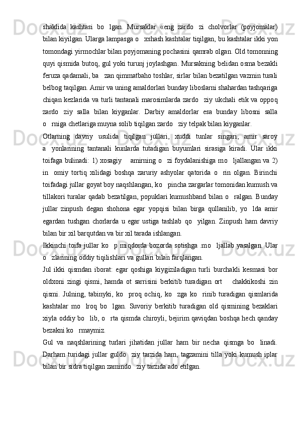 shaklida   kashtasi   b o lgan.   Mursaklar   «eng   zardo zi   cholvorlar   (poyjomalar)	
bilan kiyilgan. Ularga lampasga  o	
 xshash kashtalar tiqilgan, bu kashtalar ikki yon
tomondagi yirmochlar bilan poyjomaning pochasini  q amrab olgan. Old tomonning
q uyi qismida butoq, gul yoki turunj joylashgan .   Mursakning belidan o s ma bezakli
feruza  q adamali, ba zan qimmatbaho toshlar, sirlar bilan bezatilgan vazmin turali	

belbog taqilgan. Amir va uning amaldorlari bunday liboslarni shahardan tashqariga
chi q an kezlarida va turli tantanali marosimlarda zardo ziy ukchali etik va oppo	
 q
zardo ziy   salla   bilan   kiyganlar.   Darbiy   amaldorlar   esa   bunday   libosni   salla	

o	
 rniga chetlariga muyna solib tiqilgan zardo ziy telpak bilan kiyganlar.	
Otlarning   davriy   usulida   tiqilgan   jullari,   xuddi   tunlar   singari,   amir   saroy
a yonlarining   tantanali   kunlarda   tutadigan   buyumlari   sirasiga   kiradi.   Ular   ikki	

toifaga bulinadi: 1) xosagiy   amirning o zi foydalanishiga m	
	 o	 ljallangan va 2)
in omiy   tortiq   xilidagi   boshqa   zaruriy   ashyolar   qatorida   o rin   olgan.   Birinchi	
 
toifadagi jullar goyat boy naqshlangan, k o	
 pincha zargarlar tomonidan kumush va
tillakori  turalar   q adab bezatilgan, popuklari  kumushband bilan   o	
 ralgan. Bunday
jullar   zinpush   degan   shohona   egar   yop q isi   bilan   birga   qullanilib,   yo lda   amir	

egardan   tushgan   chorlarda   u   egar   ustiga   tashlab   qo	
 yilgan.   Zinpush   ham   davriy
bilan bir xil barqutdan va bir xil tarada ishlangan.
Ikkinchi  toifa jullar  ko p mi	
 q dorda  bozorda sotishga  .m o	 ljallab yasalgan.  Ular
o zlarining oddiy tiqilishlari va gullari bilan far	
 q langan.
Jul   ikki   q ismdan   iborat:   egar   qoshiga   kiyg i ziladigan   tur l i   burchakli   kesmasi   bor
oldxoni   zing i   q ismi,   hamda   ot   sarrisini   berkitib   turadigan   ort     chakkikoshi	
   zin
qismi.   Julning,   tabinyki,   k o	
 pro q   ochi q ,   k o	 zga   ko rinib   tu	 radigan   qismlarida
kashtalar   m o	
 lro q   bo lgan.   Suvoriy   berkitib   turadigan   old  	 q ismining   bezaklari
xiyla oddiy bo lib, o rta qismda chiroyli, bejirim qaviqdan bo	
  shq a hech qanday
bezakni k o r	
 maymiz.
Gul   va   naqshlarining   turlari   jihatidan   jullar   ham   bir   necha   q ismga   b o	
 linadi.
Darham   turidagi   jullar   guldo ziy   tarzida   ham,   tagzamini   tilla   yoki   kumush   iplar	

bilan bir sidra tiqilgan zamindo ziy tarzida ado etilgan.	
 
