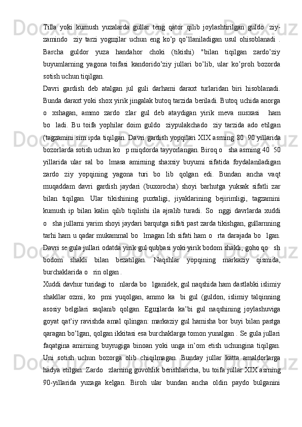 Tilla   yoki   kumush   yuzalarda   gullar   teng   qator   q ilib   joylashtirilgan   guldo ziy-
zamindo ziy   tarzi   yog	
 щ ilar   uchun   eng   ko’p   qo’ llaniladigan   usul   ohisoblanadi   .
Barcha   guldor   yuza   handahor   choki   (tikishi)   "bilan   tiqilgan   zardo’ziy
buyumlarning   yagona   toifasi   kandorido’ziy   jullari   bo’lib,   ular   ko’proh   bozorda
sotish uchun tiqilgan.
Davri   gardish   deb   atalgan   jul   guli   darhami   daraxt   turlaridan   biri   hisoblanadi.
Bunda daraxt yoki shox yirik jingalak butoq tarzida beriladi. Butoq uchida anorga
o	
 xshagan,   ammo   zardo zlar   gul   deb   ataydigan   yirik   meva   nusxasi  	   ham
bo ladi.   Bu   toifa   yophilar   doim   guldo ziypulakchado ziy   tarzida   ado   etilgan	
  
(tagzamini sim ipda tiqilgan. Davri gardish yopqilari XIX a s rning 80 90 yillarida	

bozorlarda sotish uchun ko p mi	
 q dorda tayyorlangan. Biro q  o sha a	 s rning 40 50	
yillarida   ular   sal   b o	
 lmasa   amirning   shax s iy   buyumi   sifatida   foydalaniladigan
zardo ziy   yop	
 q ining   yagona   turi   bo lib   qolgan   edi.   Bundan   ancha   va	 q t
mu q addam   davri   gardish   jaydari   (buxorocha)   shoyi   barhutga   yuksak   sifatli   zar
bilan   tiqilgan.   Ular   tikishining   puxtaligi,   jiyaklarining   bejirimligi,   tagzamini
kumush   ip   bilan   kalin   qilib   tiqilishi   ila   ajralib   turadi.   S o	
 nggi   davrlarda   xuddi
o sha jullarni yarim shoyi jaydari barqutga sifati past zarda tikishgan, gullarnning	

tarhi ham u   q adar mukammal bo lmagan Ish sifati ham o rta darajada bo lgan.	
  
Davri se gula jullari odatda yirik gul qubbasi yoki yirik bodom shakli, goho qo sh	

bodom   shakli   bilan   bezatilgan.   Naqshlar   yop q ining   markaziy   q ismida,
burchaklarida o rin olgan .	

Xuddi dav h ur turidagi t o	
 nlarda bo lganidek, gul naqshida ham dastlabki islimiy	
shakllar   ozmi,   ko pmi   yuqolgan,   ammo   ka bi   gul   (guldon,   islimiy   talqinning	
 
asosiy   belgilari   saqlanib   qolgan.   Eg щ ilarda   ka’bi   gul   na q shining   joylashuviga
goyat   q at’iy   ravishda   amal   q ilingan:   markaziy   gul   hamisha   bor   buyi   bilan   pastga
q aragan bo’lgan, qolgan ikkitasi esa burchaklarga tomon yunalgan . Se gula jullari
faqatgina   amirning   buyru g iga   binoan   yoki   unga   in’om   etish   uchungina   tiqilgan.
Uni   sotish   uchun   bozorga   olib   chi q ilmagan.   Bunday   jullar   katta   amaldorlarga
hadya etilgan. Zard o	
 zlarning guvohlik berishlaricha, bu toifa jullar XIX asrning
90-yillarida   yuzaga   kelgan.   Biroh   ular   bundan   ancha   oldin   paydo   bulganini 