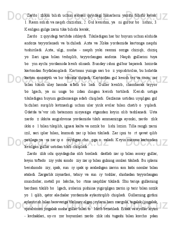 Zardo zlikni   bilish   uchun   asosan   quyidagi   hunarlarni   yaxshi   bilishi   kerak:
1. Rasm solish va naqsh chizishni; 2. Gul kesishni, ya ni gulbur bo lishni; 3.	
 
Kesilgan gulga zarni tika bilishi kerak;
Zardo z quyidagi tartibda ishlaydi. Tikiladigan har bir buyum uchun alohida	

andoza   tayyorlanadi   va   bichiladi.   Axta   va   Xoka   yordamida   kartonga   naqshi
tushiriladi.   Axta,   ulgi,   nusha   -   naqsh   yoki   rasmni   oozga   chiziqb,   chiziq
yo llari   igna   bilan   teshqilib,   tayyorlangan   andoza.   Naqsh   gullarini   tuya	

bo yin  aychi   yordamida  kesib   olinadi.   Bunday   ishni   gulbur   bajaradi.   hozirda

kartondan   foydalanqiladi.  Kartonni   yuziga  sari   bo z   yopishtirilsa,   bu   holatda	

karton   sinmaydi   va   bir   tekisda   chiqadi.   Kartondan   gul   kesish   tez   va   oson,   zar
bilan   tikish   ulay   hamda   sifatli   bo ladi.   Gullar   kesilib,   chambarak   tayyor	

bo lgach,   ya ni   unga   bo zdan   ilingan   kerish   tortiladi.   Kerish   ustiga	
  
tikiladigan   buyum   gazlamasiga   adab   chiqiladi.   Gazlama   ustidan   uyqilgan   gul
bichilari   surqilib   ketmasligi   uchun   ular   yirik   avilar   bilan   chatib   o yqiladi.	

Odatda   ta’vor   ish   batamom   nioyasiga   etgandan   keyin   olib   tashlanadi.   Usta
zardo z   ikkita   angishvona   yordamida   tikib   ammamizga   ayonki,   zardo zlik	
 
ikki o l bilan tikqilib, ignasi kalta va nozik bo lishi lozim. Tilla rangli zarni
 
izil,   sari   iplar   bilan,   kumush   zar   ip   bilan   tikiladi.   Zar   ipni   to rt   qavat   qilib	

patilaga ya ni zar ip o raydigan cho pga o raladi. Keyin maxsus kartondan	
   
kesilgan gullar ustidan tikib chiqiladi.
Zardo zlik   ishi   quyidagicha   olib   boriladi:   dastlab   zar   ip   bilan   asosiy   gullar,	

keyin toftado ziy yoki simdo ziy zar ip bilan gulning ismlari tikiladi. Bu iplarni	
 
berishimdo ziy,   ipak,   sun iy   ipak   ip   aralashgan   zarrin   sim   kabi   nomlar   bilan	
 
ataladi.   Zargarlik   ziynatlari,   tabiiy   va   sun iy   toshlar,   shishadan   tayyorlangan	

muncholar,   metall   po lakcha,   bo rtma   naqshlar   tikiladi.   Shu   tariqa   gullarning	
 
barchasi   tikilib   bo lgach,   irolarini   pishiina   yigirqilgan   zarrin   ip   tarir   bilan   nozik	

yo l   qilib,   qator   alachalar   yordamida   aylantirqilib   chiqiladi.   Gullarning   girdini	

aylantirish bilan baravariga tikilmay olgan joylarni ham   margula, tagalak (jingalak,
spiralsimon jingalak nusha gullar bilan   to ldirib bezatiladi. Erkak va ayollar kiyim	

-   kechaklari,   uy-ro zor   buyumlari   zardo zlik   ishi   tugashi   bilan   korcho pdan	
   