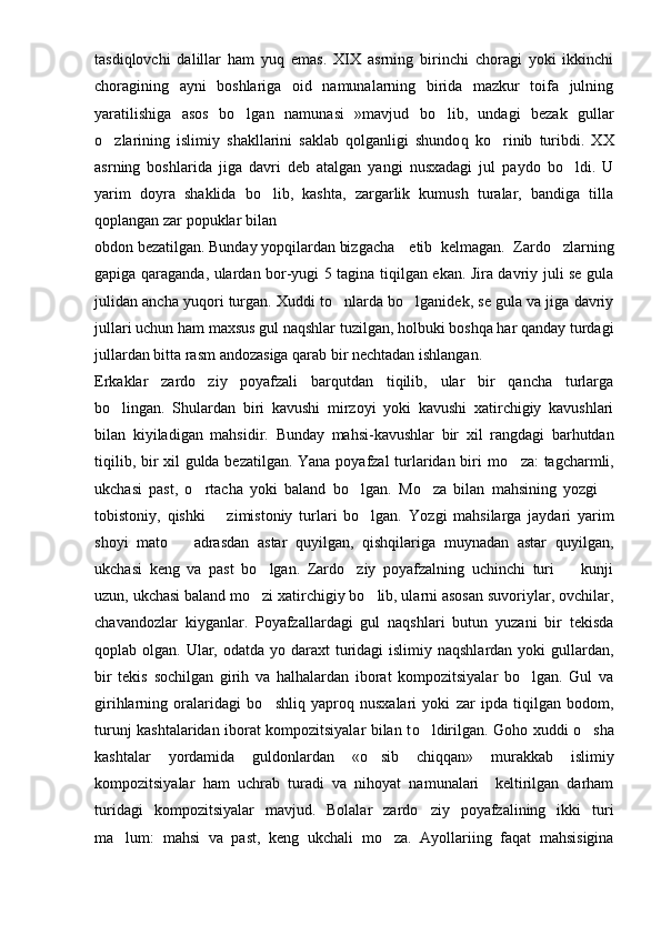 tasdi q lovchi   dalillar   h a m   yu q   emas.   XIX   asrning   birinchi   choragi   yoki   ikkinchi
choragining   ayni   boshlariga   oid   namunalarning   birida   mazkur   toifa   julning
yaratilishiga   asos   bo lgan   namuna s i   »mavjud   bo lib,   undagi   bezak	   gullar
o zlarining   islimiy   shakllarini   saklab   qolganligi   shundo	
 q   ko rinib   turibdi.   XX	
a s r ning   boshlarida   jiga   davri   deb   atalgan   yangi   nusxadagi   jul   paydo   bo ldi.   U	

yarim   doyra   shaklida   bo lib,   kashta,   zargarlik   kumush   turalar,   bandiga   tilla	

q oplangan zar popuklar bilan
obdon bezatilgan. Bunday yopqilardan bizgacha  etib   kelmagan.   Zardo zlarning	

gapiga qaragan da, ulardan bor-yugi 5 tagina tiqilgan ekan. Jira davriy juli se gula
julidan ancha yuqori turgan. Xuddi to nlarda bo lganidek, se gula va jiga davriy	
 
jullari uchun ham maxsus gul naqshlar tuzilgan, holbuki boshqa har qanday turdagi
jullardan bitta rasm andozasiga qarab bir nechtadan ishlangan.
Erkaklar   zardo ziy   poyafzali   barqutdan   tiqilib,   ular   bir   qancha   turlarga	

bo lingan.   Shulardan   biri   kavushi   mirzoyi   yoki   kavushi   xatirchigiy   kavushlari	

bilan   kiyiladigan   mahsidir.   Bunday   mahsi-kavushlar   bir   xil   rangdagi   barhutdan
tiqilib, bir xil gulda bezatilgan. Yana poyafzal  turlaridan biri m o	
 za: tagcharmli,
uk chasi   past,   o rtacha   yoki   baland   bo lgan.   M	
  o	 za   bilan   mah s ining   yozgi  	
tobistoniy,   q ishki     zimistoniy   turlari   bo lgan.  	
	 Yo zgi   mahsilarga   jaydari   yarim
shoyi   mato     adrasdan   astar   quyilgan,   qishqilariga   muynadan   astar   quyilgan,	

u kchasi   keng   va   past   bo lgan.   Zardo ziy   poyafzalning   uchinchi   turi     kunji	
  
uzun, ukchasi baland mo zi xatirchigiy bo lib, ularni asosan suvoriylar, ovchilar,
 
chavandozlar   kiyganlar.   Poyafzallardagi   gul   naqshlari   butun   yuzani   bir   tekisda
qoplab olgan. Ular, odatda yo daraxt  turidagi  islimiy naqshlardan  yoki  gullardan,
bir   tekis   sochilgan   girih   va   halhalardan   iborat   kompozitsiyalar   bo lgan.   Gul   va	

gir ih larning   oralaridagi   b o	
 shliq   yaproq   nusxalari   yoki   zar   ipda   tiqilgan   bodom,
turunj kashtalaridan iborat kompozitsiyalar bilan t o	
 ldirilgan. G o ho xuddi o sha	
kashtalar   yordamida   guldonlardan   « o	
 sib   chiqqan»   murakkab   islimiy
kompozitsiyalar   ham   uchrab   turadi   va   nihoyat   namunalari     keltirilgan   darham
turidagi   kompozitsiyalar   mavjud.   Bolalar   zardo ziy   poyafzalining   ikki   turi	

ma lum:   mahsi   va   past,   keng  	
 uk chali   m o	 za.   Ayollariing   faqat   mahsisigina 