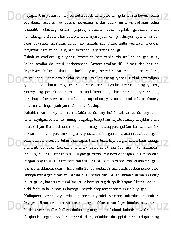 tiqilgan. Uni yo zardo ziy bar xu t kovush bilan yoki zar gulli charm kovush bilan
kiyishgan.   Ayollar   va   bolalar   poyafzali   ancha   oddiy   gir ih   va   halqalar   bilan
bezatilib,   ularning   oralari   yaproq   nusxalar   yoki   tagalak   gajaklari   bilan
to ldirilgan. Bodom  kashtasi  kompozitsiyasi  juda  ko p uchraydi, ayollar  va bo	
  -
lalar   poyafzali   faqatgina   guldo ziy   tarzida   ado   etilsa,   katta   yoshdagi   erkaklar	

poyafzali ham guldo ziy, ham zamindo ziy tarzida tiqilgan.	
 
Erkak   va   ayollarning   quyidagi   buyumlari   ham   zardo ziy   usulida   tiqilgan   salla,	

kuloh,   ayollar   d o	
 ppisi,   peshonaband.   Buxoro   ayollari   40 46   yoshidan   boshlab	
kiyadigan   kultapo shak     bosh   kiyimi,   sarandoz   va   rido     r	
   o	 mollari,
miyonband   erkak va  bolalar  belbo	
 g i, ayollar  kuylagi   yoq asi  girdini  bezaydigan
yo l     zei   k	
  u rta,   eng   uchlari     nugi,   ostin,   ayollar   kamzo lining   yo		 q asi,
paranjining   peshak   va   dumi     paranji   kashtalari,   chashmband     yuz   niqobi,	
 
qopchu q    hamyoni, shona xalta   taroq xaltasi, jildi  soat    soat  xaltasi,  shaxsiy	
  
muhrini solib  qo	
 yadigan muhrdon va bosh q alar.
Erkaklar   zardo ziy   t
 o	 nlari   odatda   zardo ziy   kuloh   ustidan   zardo ziy   salla	 
bilan kiyilgan. Kuloh t o	
 n n ing rangidagi barqutdan tiqilib, islimiy naqshlar bilan
oro berilgan. Bu naqsh uncha katta bo lmagan butoq yoki guldan, ba zan usimlik	
 
mevasi   bodom yoki zirkning badiiy uslublashtirilgan ifodasidan iborat bo lgan.	
	
Khimmatbaho toshlar bilan bezatilgan, tunlar bilan kiyiladigan kuloh ham shunga
munosib   bo lgan.   Sallaning   umumiy   uzunligi   24   gaz   (bir   gaz   78   santimetr)	
 
bo lib, shundan uchdan biri   8 gaziga zardo ziy bezak berilgan. Bir tomondan	
  
hirgori  bhylab  8 10 santimetr   enlikda juda  halin qilib  zardo ziy kashta  tiqilgan.	
	
Salla ning ikkinchi uchi   fachi salla 20 25 santimetr uzunlikda bodom nusxa yoki	
 
shunga uxshagan biron gul naqshi bilan bezatilgan. Sallani kuloh ustidan shunday
o	
 ralganki, kashtasiz   q ismi kashtalik   h oshiya tagida qolib ketgan. Uning ikkinchi
uchi fachi salla nomoz uhilayotgan paytda chap tomondan tushirib huyilgan.
Kallapushi   zardo ziy—erkaklar   bosh   kiyimini   yoshroq   odamlar,   o smirlar	
 
kiygan.   Utgan   asr   oxiri   va   asrimizning   boshlarida   yasalgan   bunday   chubinamo
bosh   kiyimi   ayollar   kallapushidan   tagining   ancha   baland   kutarilib   turishi   bilan
farqlanib   turgan.   Ayollar   dupnisi   dam,   erkaklar   do ppisi   dam   sidirga   rang	
 