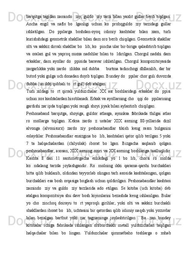 barqutga  tagidan  zamindo ziy,  guldo ziy  tarzi  bilan  yaxlit  gullar  berib tiqilgan. 
Ancha   engil   va   nafis   bo lganligi   uchun   ko proh
  q guldo ziy   tarzidagi   gullar	
ishlatilgan.   Do ppilarga   boshdan-oyoq   islimiy   kashtalar   bilan   xam,   turli	

kurishshdagi geometrik shakllar bilan dam oro berib chiqilgan. Geometrik shakllar
olti va sakkiz dirrali shakllar bo lib, ko pincha ular bir-biriga qalashtirib tiqilgan	
 
va   oralari   gul   va   yaproq   nusxa   nadshlar   bilan   to ldirilgan.   Chorgul   nadshi   dam	

erkaklar,   dam   ayollar   do ppisida   baravar   ishlatilgan.   Chorgul   kompozitsiyasida	

zargarlikka   yoki   zardo zlikka   oid  dubba     burtma   tadinchogi   dhllanilib,  dar   bir	
 
butod yoki gulga uch donadan duyib tiqilgan. Bunday do ppilar chor guli duvozda	

dubba (un ikki qubbali to rt gul) deb atalgan.	

Turli   xildagi   to rt   qirrali   yulduzchalar.   XX   asr   boshlaridagi   erkaklar   do ppisi	
 
uchun xos kashtalardan hisoblanadi. Erkak va ayollarning cho qqi do ppilarining	
 
gard i shi zar ipda tiqilgan yoki rangli shoyi jiyak bilan ayla n tirib chi q ilgan .
Peshonaba n d   barqutga,   shoyiga,   guldor   atlasga,   aynnksa   fabrikada   thilgai   atlas
ro mollarga   tiqilgan.   Keksa   zardo z   ustalar   XIX   asrning   80-	
  yil larida   dizil
alvonga   (alvonisurx)   zardo ziy   peshonabandlar   tikish   keng   rasm   bulga	
 n ini
eslaydilar. Peshonabandlar ensizgina bo lib, kashtalari qator qilib terilgan 5 yoki	

7   ta   halqachalardan   (chilyolak)   iborat   b o	
 lgan.   Bizgacha   saqlanib   qolgan
peshonabandlar,  asosan,   XIX   asrning  oxiri  va  XX  asrning   boshlariga  taallu q lidir.
Kashta   8   dan   11   sant i metrgacha   enlikdagi   yo l   bo lib,   chorsi   r	
  o	 molda
k o	
 ndalang   tarzda   joylashgandir.   R o	 molning   ikki   q arama- q arshi   burchaklari
bitta   q ilib buklanib, oldindan tayyorlab olingan tarh asosida kashtalangan, qolgan
burchaklari esa bosh or q asiga bo g lash uchun   q oldirilgan. Pesho nabandlar kashtasi
zamindo ziy   va   guldo ziy   tarzlarida   ado   etilgan.   Se   kitoba   (uch   kitoba)   deb	
 
atalgan kompozitsiya  shu davr  bosh kiyimlarini  bezashda  keng   i sh l anilgan. Bular
yo   cho zinchoq   doirayu   to rt   yaproqli   girihlar,   yoki   olti   va   sakkiz   burchakli
 
shakllardan iborat bo lib, uchtasini bir qatordan qilib islimiy naqsh yoki yozuvlar	

bilan   bezalgan   barthut   yoki   zar   tagzaminga   joylashtirilgan   .   Ba zan   bunday	

kitobalar   ichiga   fabrikada   ishlangan   oltiburchakli   metall   yulduzchalari   taqilgan
hal q achalar   bilan   bo lingan.   Yulduzchalar  	
 q immatbaho   toshlarga   o xshab	 
