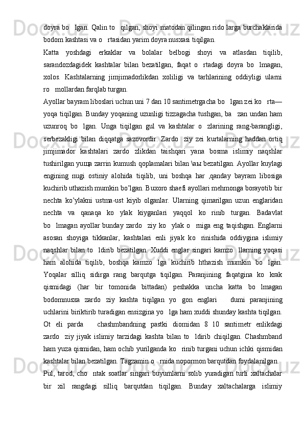 doyra bo lgan.   Q alin   to	 qilgan, shoyi matodan qilingan rido larga burchaklarida
bodom kashtasi va o rtasidan yarim doyra nusxasi tiqilgan.	

Katta   yoshdagi   erkaklar   va   bolalar   belbogi   shoyi   va   atlasdan   tiqilib,
sarandozdagidek   kashtalar   bilan   bezatilgan,   faqat   o rtadagi   doyra   bo lmagan,	
 
xolos.   Kashtalarning   jimjimadorlikdan   xoliligi   va   tarhlarining   oddiyligi   ularni
ro mollardan farqlab turgan.	

Ayollar bayram liboslari uchun uni 7 dan 10 santimetrgacha bo lgan zei ko rta—	
 
yoqa tiqilgan. Bunday yoqaning uzunligi  tizzagacha  tushgan,  ba zan undan ham	

uzunro q   bo lgan.   Unga   tiqil	
 gan   gul   va   kashtalar   o zlarining   rang-barangligi,	
serbezakligi   bilan   di qq atga   sazovordir.   Zardo ziy   zei   k	
 u rtalarning   haddan   ortiq
jimjimador   kashtalari   zardo zlikdan   tai	
 shq ari   yana   bo s ma   islimiy   naqshlar
tushirilgan yu щ a zarrin kumush qoplamalari bilan \a ы   bezatilgan. Ayollar kuylagi
engining   nugi   ostiniy   alohida   tiqilib,   uni   boshqa   har   ,qanday   bayram   libosiga
kuchirib uthazish mumkin bo’lgan. Buxoro shaefi ayollari mehmonga borayotib bir
nechta   ko’ylakni   ustma-ust   kiyib   olganlar.   Ularning   q imarilgan   uzun   englaridan
nechta   va   qanaqa   ko ylak   kiyganlari   ya	
 qq ol   ko rinib   tur	 gan.   Badavlat
bo lmagan  ayollar   bunday  zardo ziy  ko ylak  	
   o	 rniga  eng   ta q i sh gan.  Englarni
asosan   shoyiga   tikkanlar,   kashtalari   enli   jiyak   k o	
 rinishida   oddiygina   islimiy
naqshlar   bilan   to ldirib   bezatilgan.   Xudd	
 i   englar   singari   kamzo llarning   yoqasi	
ham   alohida   tiqilib,   boshqa   kamzo lga   kuchirib   hthazish   mumkin   bo lgan.	
 
Yoqalar   silli q   sidir g a   rang   barqutga   tiqilgan.   Paranjining   faqatgina   ko krak	

qismidagi   (har   bir   tomonida   bittadan)   peshakka   uncha   katta   bo lmagan	

bodomnusxa   zardo ziy   kashta   tiqilgan  	
 yo g	 on   englari     dumi   paranjining	
uchlarini biriktirib turadigan ensizgina yo lga ham xuddi shunday kashta tiqilgan.	

Ot   eli   parda     chashmbandning   pastki   diomidan   8 10   santi	
  metr   enlikdagi
zardo ziy   jiyak   islimiy   tarzidagi   kashta   bilan   to ldirib   chiqilgan.   Chashmband	
 
ham yuza qismidan, ham ochib yurilganda ko rinib turgani uchun ichki  	
 q ismidan
kashtalar bilan bezatilgan. Tagzamin  o	
 rnida nopormon barqutdan foydalanilgan.
Pul,   tarod,   ch o	
 ntak   soatlar   singari   buyumlarni   solib   yuradigan   turli   xaltachalar
bir   xil   rangdagi   silliq   barqutdan   tiqilgan.   Bunday   xaltachalarga   islimiy 