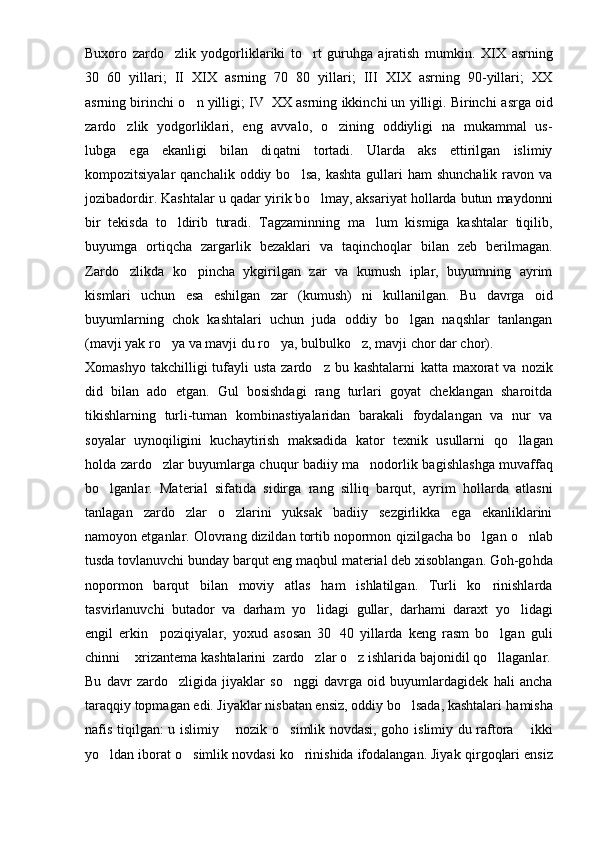 Buxoro   zardo zlik   yodgorliklariki   to rt   guruhga   ajratish   mumkin.    XIX   asrning
30 60   yillari;   II XIX   asrning   70 80   yillari;   III XIX   asrning   90-yillari;   XX	
   
asrning birinchi  o	
 n yilligi; IV XX asrning ikkinchi un yilligi. Birinchi a	 s rga oid
zardo zlik   yodgorliklari,   eng   avvalo,   o zining   oddiyligi   na   mukammal   us-	
 
lubga   ega   ekanligi   bilan   di q atni   tortadi.   Ularda   aks   ettirilgan   islimiy
kompozitsiyalar  qanchalik  oddiy  bo lsa,  kashta  gullari  ham   shunchalik  ravon va	

jozibadordir. Kashtalar u  q adar yirik b o	
 lmay, aksariyat hollarda butun maydonni
bir   tekisda   to ldirib   turadi.   Tagzaminning   ma lum   kismiga   kashtalar   tiqilib,	
 
buyumga   or tiq cha   zargarl i k   bezaklari   va   ta q inchoqlar   bilan   zeb   berilmagan.
Zardo zlikda   ko pincha   ykgirilgan   zar   va   kumush   iplar,   buyumning   ayrim	
 
k i smlar i   uchun   esa   eshilgan   zar   (kumush)   n i   kullan i lgan.   Bu   davrga   oid
buyumlar nin g   ch ok   kashtalari   uchun   juda   oddiy   bo lgan   naqshlar   tanlangan	

(mavji yak r o ya	
  va mavj i  du r o	 ya, bulbulk o	 z, mavj i  chor dar chor).
Xomashyo  takchilligi  tufayli  usta  zardo z  bu kashtalarni  	
 kat ta ma x orat   va  nozik
did   bilan   ado   etgan.   Gul   bosishdagi   rang   turlari   goyat   cheklangan   sharoitda
tikishlarning   turli-tuman   kombi n a st iyalaridan   barakali   foydalangan   va   nur   va
soyalar   uyno q iligini   kuchaytirish   maksadida   ka t or   texnik   usullarni   qo	
 llagan
holda zardo zlar buyumlarga chuqur badiiy ma nodorlik ba	
  g ishlashga muvaffa q
bo lganlar.   Mate	
 rial   sifatida   sidirga   rang   silli q   barqut,   ayr i m   hollarda   atlasni
tanlagan   zardo zlar   o zlarini   yuksak   badiiy   sezgirlikka   ega   ekanliklarini	
 
namoyon etganlar. Olovrang dizildan tortib nopormon  q izilgacha bo lgan 	
 o	 nlab
tusda tovlanuvchi bunday barqut eng ma q bul material deb xisoblangan. Goh-go h da
nopormon   barqut   bilan   moviy   atlas   ham   ishlatilgan.   Turli   ko rinishlarda	

tasvirlanuvchi   butador   va   darham   yo li	
 d agi   gullar,   darhami   daraxt   yo lidagi	
engil   erkin     poziqiyalar,   yoxud   asosan   30 40   yillarda   keng   rasm   bo lgan   guli	
	
chinni   xri	
 zantema kashtalarini  zardo zlar 	 o	 z ishlarida bajonidil  qo	 llaganlar.
Bu   davr   zardo zligida   jiyaklar   so nggi   davrga   oid   buyumlardagidek   hali   ancha	
 
tara qq iy topmagan edi. Jiyaklar nisbatan ensiz, oddiy bo lsada, kashtalari 	
 h amisha
nafis tiqilgan: u islimiy   nozik  	
 o s	 imlik novdasi, goho is limiy du raftora   ikki	
yo ldan iborat 	
 o	 simlik novdasi ko rinishida ifodalangan. Jiyak 	 q ir g o q lari ensiz 